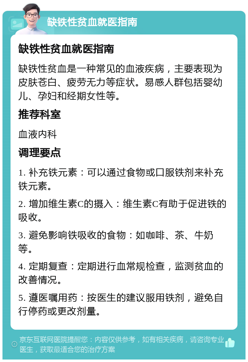 缺铁性贫血就医指南 缺铁性贫血就医指南 缺铁性贫血是一种常见的血液疾病，主要表现为皮肤苍白、疲劳无力等症状。易感人群包括婴幼儿、孕妇和经期女性等。 推荐科室 血液内科 调理要点 1. 补充铁元素：可以通过食物或口服铁剂来补充铁元素。 2. 增加维生素C的摄入：维生素C有助于促进铁的吸收。 3. 避免影响铁吸收的食物：如咖啡、茶、牛奶等。 4. 定期复查：定期进行血常规检查，监测贫血的改善情况。 5. 遵医嘱用药：按医生的建议服用铁剂，避免自行停药或更改剂量。