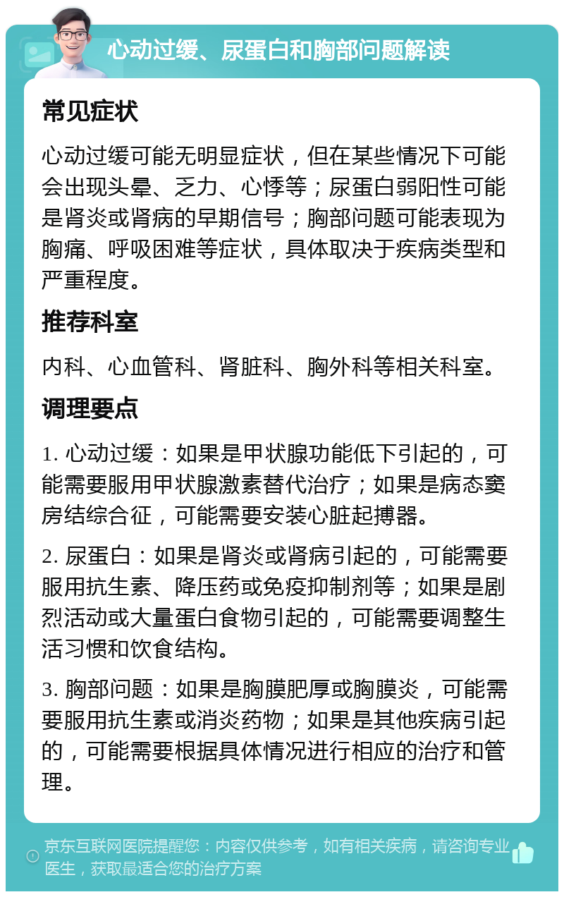 心动过缓、尿蛋白和胸部问题解读 常见症状 心动过缓可能无明显症状，但在某些情况下可能会出现头晕、乏力、心悸等；尿蛋白弱阳性可能是肾炎或肾病的早期信号；胸部问题可能表现为胸痛、呼吸困难等症状，具体取决于疾病类型和严重程度。 推荐科室 内科、心血管科、肾脏科、胸外科等相关科室。 调理要点 1. 心动过缓：如果是甲状腺功能低下引起的，可能需要服用甲状腺激素替代治疗；如果是病态窦房结综合征，可能需要安装心脏起搏器。 2. 尿蛋白：如果是肾炎或肾病引起的，可能需要服用抗生素、降压药或免疫抑制剂等；如果是剧烈活动或大量蛋白食物引起的，可能需要调整生活习惯和饮食结构。 3. 胸部问题：如果是胸膜肥厚或胸膜炎，可能需要服用抗生素或消炎药物；如果是其他疾病引起的，可能需要根据具体情况进行相应的治疗和管理。