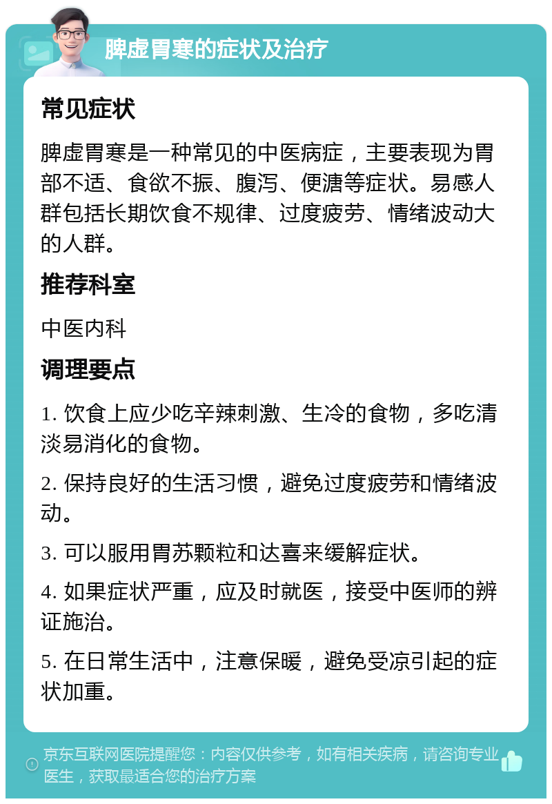 脾虚胃寒的症状及治疗 常见症状 脾虚胃寒是一种常见的中医病症，主要表现为胃部不适、食欲不振、腹泻、便溏等症状。易感人群包括长期饮食不规律、过度疲劳、情绪波动大的人群。 推荐科室 中医内科 调理要点 1. 饮食上应少吃辛辣刺激、生冷的食物，多吃清淡易消化的食物。 2. 保持良好的生活习惯，避免过度疲劳和情绪波动。 3. 可以服用胃苏颗粒和达喜来缓解症状。 4. 如果症状严重，应及时就医，接受中医师的辨证施治。 5. 在日常生活中，注意保暖，避免受凉引起的症状加重。