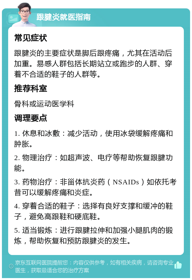 跟腱炎就医指南 常见症状 跟腱炎的主要症状是脚后跟疼痛，尤其在活动后加重。易感人群包括长期站立或跑步的人群、穿着不合适的鞋子的人群等。 推荐科室 骨科或运动医学科 调理要点 1. 休息和冰敷：减少活动，使用冰袋缓解疼痛和肿胀。 2. 物理治疗：如超声波、电疗等帮助恢复跟腱功能。 3. 药物治疗：非甾体抗炎药（NSAIDs）如依托考昔可以缓解疼痛和炎症。 4. 穿着合适的鞋子：选择有良好支撑和缓冲的鞋子，避免高跟鞋和硬底鞋。 5. 适当锻炼：进行跟腱拉伸和加强小腿肌肉的锻炼，帮助恢复和预防跟腱炎的发生。