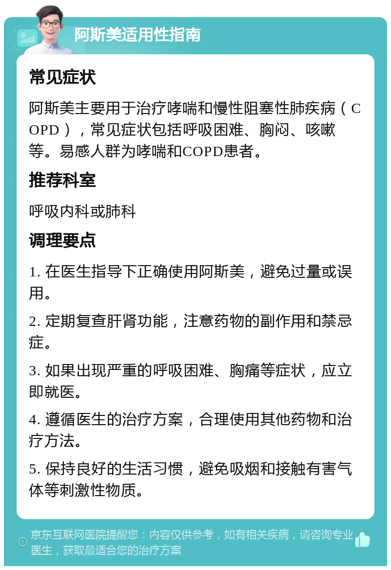 阿斯美适用性指南 常见症状 阿斯美主要用于治疗哮喘和慢性阻塞性肺疾病（COPD），常见症状包括呼吸困难、胸闷、咳嗽等。易感人群为哮喘和COPD患者。 推荐科室 呼吸内科或肺科 调理要点 1. 在医生指导下正确使用阿斯美，避免过量或误用。 2. 定期复查肝肾功能，注意药物的副作用和禁忌症。 3. 如果出现严重的呼吸困难、胸痛等症状，应立即就医。 4. 遵循医生的治疗方案，合理使用其他药物和治疗方法。 5. 保持良好的生活习惯，避免吸烟和接触有害气体等刺激性物质。