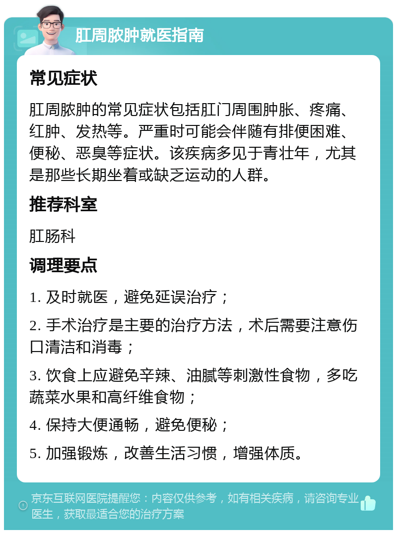 肛周脓肿就医指南 常见症状 肛周脓肿的常见症状包括肛门周围肿胀、疼痛、红肿、发热等。严重时可能会伴随有排便困难、便秘、恶臭等症状。该疾病多见于青壮年，尤其是那些长期坐着或缺乏运动的人群。 推荐科室 肛肠科 调理要点 1. 及时就医，避免延误治疗； 2. 手术治疗是主要的治疗方法，术后需要注意伤口清洁和消毒； 3. 饮食上应避免辛辣、油腻等刺激性食物，多吃蔬菜水果和高纤维食物； 4. 保持大便通畅，避免便秘； 5. 加强锻炼，改善生活习惯，增强体质。