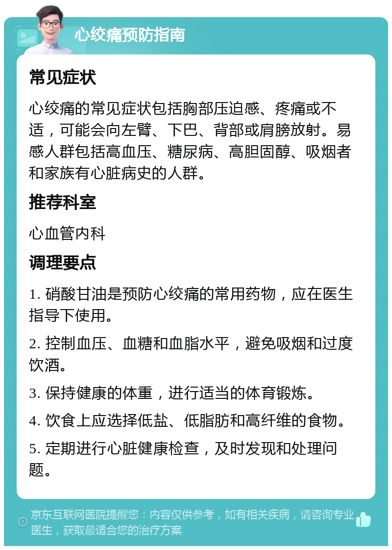 心绞痛预防指南 常见症状 心绞痛的常见症状包括胸部压迫感、疼痛或不适，可能会向左臂、下巴、背部或肩膀放射。易感人群包括高血压、糖尿病、高胆固醇、吸烟者和家族有心脏病史的人群。 推荐科室 心血管内科 调理要点 1. 硝酸甘油是预防心绞痛的常用药物，应在医生指导下使用。 2. 控制血压、血糖和血脂水平，避免吸烟和过度饮酒。 3. 保持健康的体重，进行适当的体育锻炼。 4. 饮食上应选择低盐、低脂肪和高纤维的食物。 5. 定期进行心脏健康检查，及时发现和处理问题。