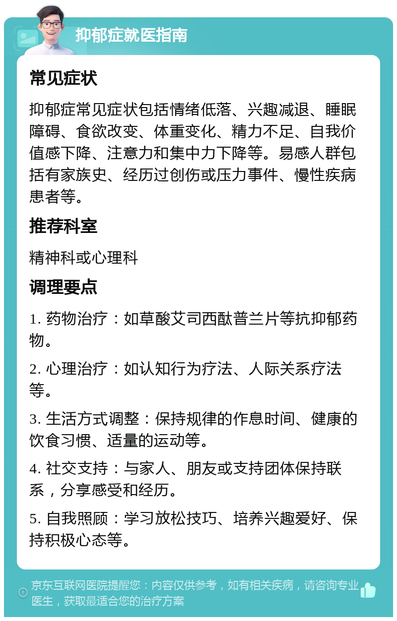 抑郁症就医指南 常见症状 抑郁症常见症状包括情绪低落、兴趣减退、睡眠障碍、食欲改变、体重变化、精力不足、自我价值感下降、注意力和集中力下降等。易感人群包括有家族史、经历过创伤或压力事件、慢性疾病患者等。 推荐科室 精神科或心理科 调理要点 1. 药物治疗：如草酸艾司西酞普兰片等抗抑郁药物。 2. 心理治疗：如认知行为疗法、人际关系疗法等。 3. 生活方式调整：保持规律的作息时间、健康的饮食习惯、适量的运动等。 4. 社交支持：与家人、朋友或支持团体保持联系，分享感受和经历。 5. 自我照顾：学习放松技巧、培养兴趣爱好、保持积极心态等。