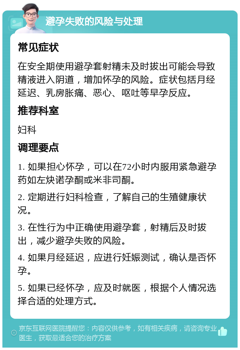 避孕失败的风险与处理 常见症状 在安全期使用避孕套射精未及时拔出可能会导致精液进入阴道，增加怀孕的风险。症状包括月经延迟、乳房胀痛、恶心、呕吐等早孕反应。 推荐科室 妇科 调理要点 1. 如果担心怀孕，可以在72小时内服用紧急避孕药如左炔诺孕酮或米非司酮。 2. 定期进行妇科检查，了解自己的生殖健康状况。 3. 在性行为中正确使用避孕套，射精后及时拔出，减少避孕失败的风险。 4. 如果月经延迟，应进行妊娠测试，确认是否怀孕。 5. 如果已经怀孕，应及时就医，根据个人情况选择合适的处理方式。