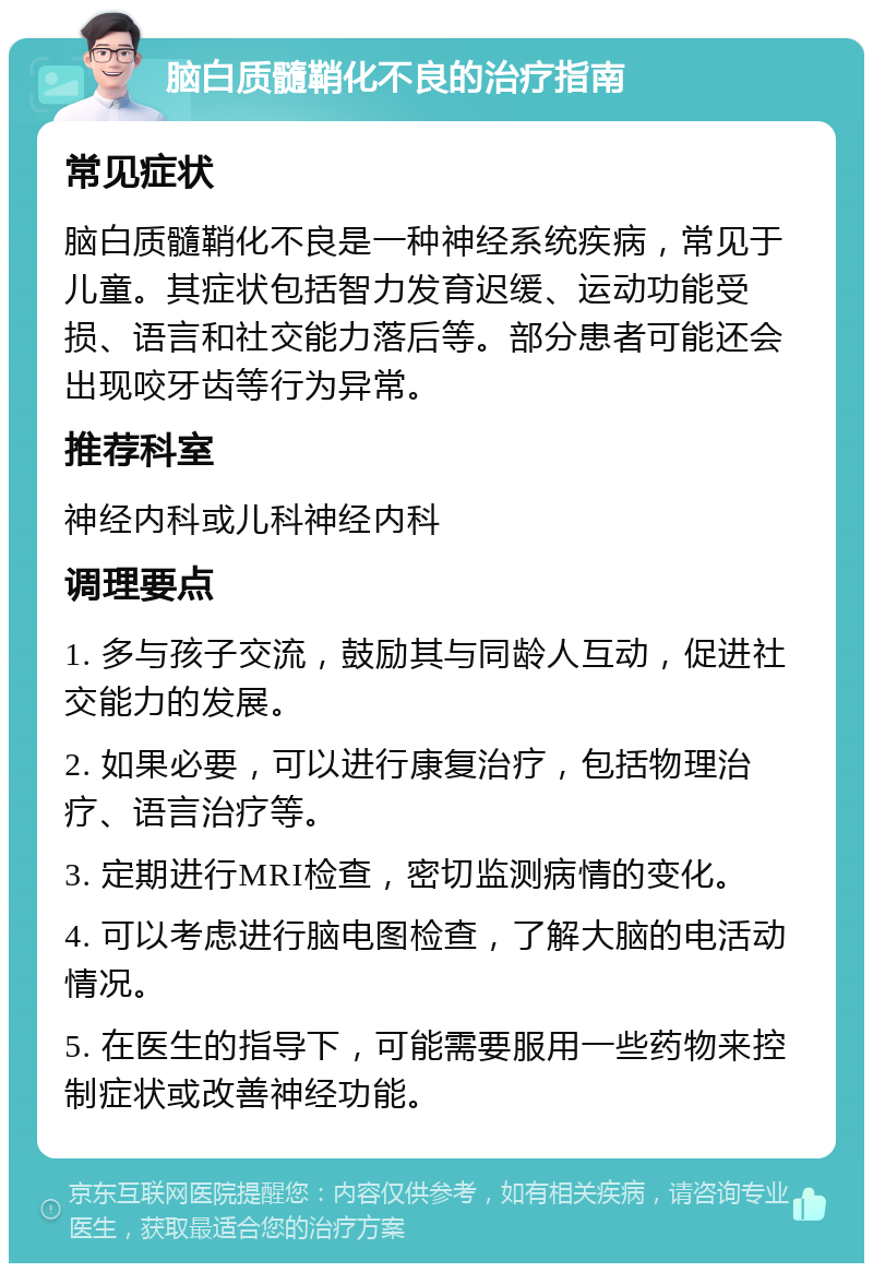 脑白质髓鞘化不良的治疗指南 常见症状 脑白质髓鞘化不良是一种神经系统疾病，常见于儿童。其症状包括智力发育迟缓、运动功能受损、语言和社交能力落后等。部分患者可能还会出现咬牙齿等行为异常。 推荐科室 神经内科或儿科神经内科 调理要点 1. 多与孩子交流，鼓励其与同龄人互动，促进社交能力的发展。 2. 如果必要，可以进行康复治疗，包括物理治疗、语言治疗等。 3. 定期进行MRI检查，密切监测病情的变化。 4. 可以考虑进行脑电图检查，了解大脑的电活动情况。 5. 在医生的指导下，可能需要服用一些药物来控制症状或改善神经功能。