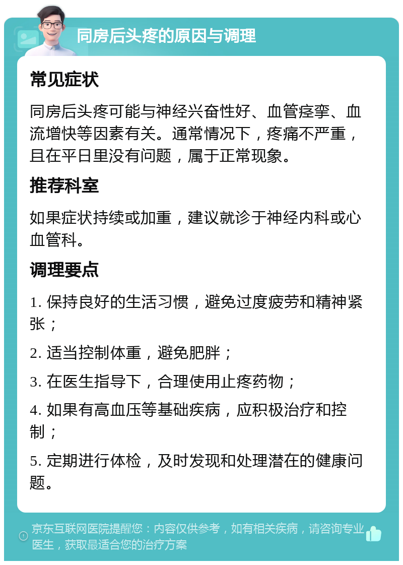 同房后头疼的原因与调理 常见症状 同房后头疼可能与神经兴奋性好、血管痉挛、血流增快等因素有关。通常情况下，疼痛不严重，且在平日里没有问题，属于正常现象。 推荐科室 如果症状持续或加重，建议就诊于神经内科或心血管科。 调理要点 1. 保持良好的生活习惯，避免过度疲劳和精神紧张； 2. 适当控制体重，避免肥胖； 3. 在医生指导下，合理使用止疼药物； 4. 如果有高血压等基础疾病，应积极治疗和控制； 5. 定期进行体检，及时发现和处理潜在的健康问题。