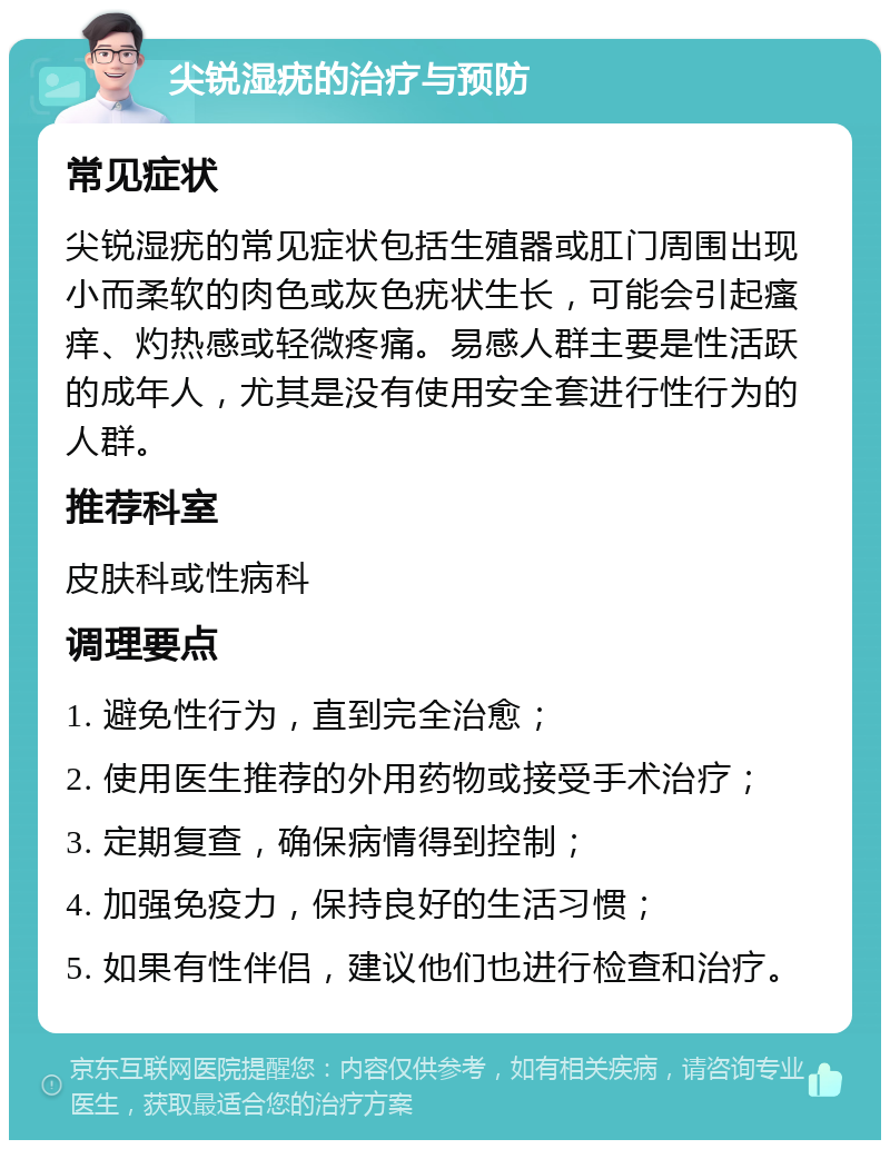 尖锐湿疣的治疗与预防 常见症状 尖锐湿疣的常见症状包括生殖器或肛门周围出现小而柔软的肉色或灰色疣状生长，可能会引起瘙痒、灼热感或轻微疼痛。易感人群主要是性活跃的成年人，尤其是没有使用安全套进行性行为的人群。 推荐科室 皮肤科或性病科 调理要点 1. 避免性行为，直到完全治愈； 2. 使用医生推荐的外用药物或接受手术治疗； 3. 定期复查，确保病情得到控制； 4. 加强免疫力，保持良好的生活习惯； 5. 如果有性伴侣，建议他们也进行检查和治疗。