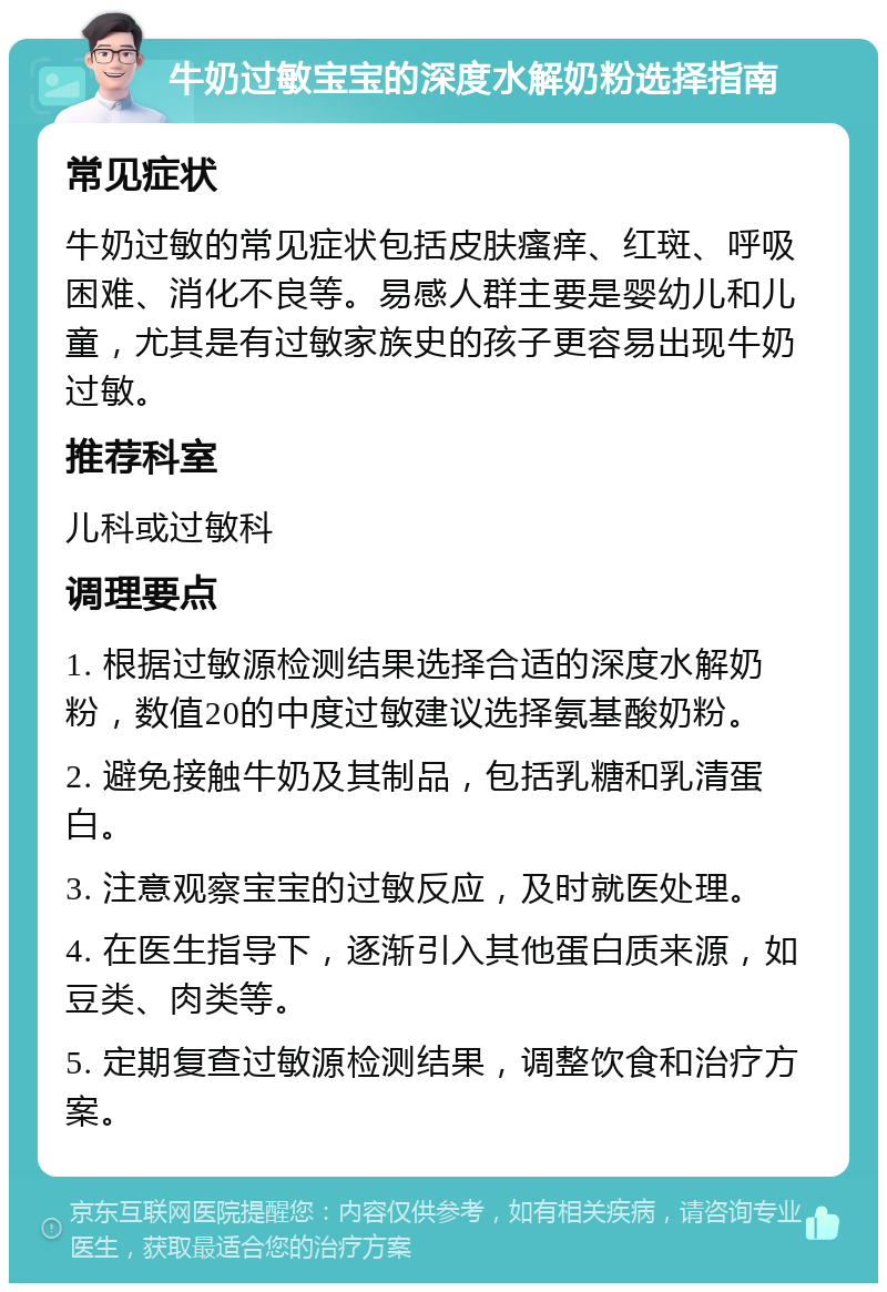 牛奶过敏宝宝的深度水解奶粉选择指南 常见症状 牛奶过敏的常见症状包括皮肤瘙痒、红斑、呼吸困难、消化不良等。易感人群主要是婴幼儿和儿童，尤其是有过敏家族史的孩子更容易出现牛奶过敏。 推荐科室 儿科或过敏科 调理要点 1. 根据过敏源检测结果选择合适的深度水解奶粉，数值20的中度过敏建议选择氨基酸奶粉。 2. 避免接触牛奶及其制品，包括乳糖和乳清蛋白。 3. 注意观察宝宝的过敏反应，及时就医处理。 4. 在医生指导下，逐渐引入其他蛋白质来源，如豆类、肉类等。 5. 定期复查过敏源检测结果，调整饮食和治疗方案。