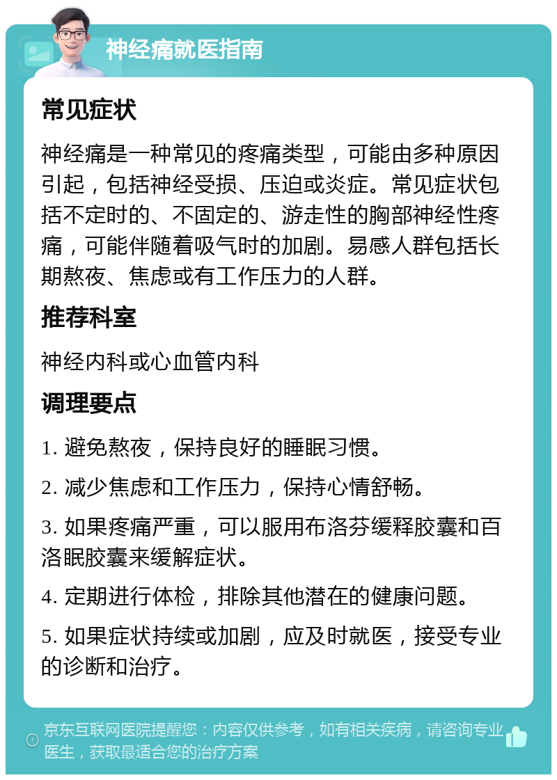 神经痛就医指南 常见症状 神经痛是一种常见的疼痛类型，可能由多种原因引起，包括神经受损、压迫或炎症。常见症状包括不定时的、不固定的、游走性的胸部神经性疼痛，可能伴随着吸气时的加剧。易感人群包括长期熬夜、焦虑或有工作压力的人群。 推荐科室 神经内科或心血管内科 调理要点 1. 避免熬夜，保持良好的睡眠习惯。 2. 减少焦虑和工作压力，保持心情舒畅。 3. 如果疼痛严重，可以服用布洛芬缓释胶囊和百洛眠胶囊来缓解症状。 4. 定期进行体检，排除其他潜在的健康问题。 5. 如果症状持续或加剧，应及时就医，接受专业的诊断和治疗。