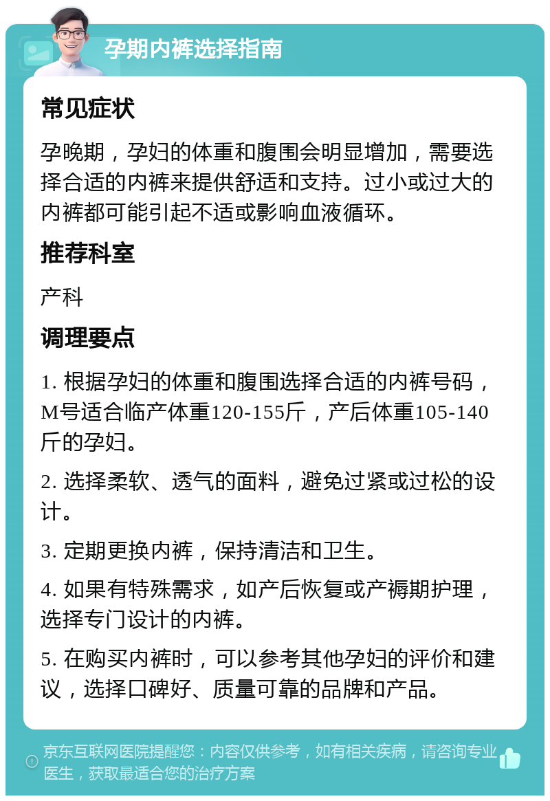 孕期内裤选择指南 常见症状 孕晚期，孕妇的体重和腹围会明显增加，需要选择合适的内裤来提供舒适和支持。过小或过大的内裤都可能引起不适或影响血液循环。 推荐科室 产科 调理要点 1. 根据孕妇的体重和腹围选择合适的内裤号码，M号适合临产体重120-155斤，产后体重105-140斤的孕妇。 2. 选择柔软、透气的面料，避免过紧或过松的设计。 3. 定期更换内裤，保持清洁和卫生。 4. 如果有特殊需求，如产后恢复或产褥期护理，选择专门设计的内裤。 5. 在购买内裤时，可以参考其他孕妇的评价和建议，选择口碑好、质量可靠的品牌和产品。