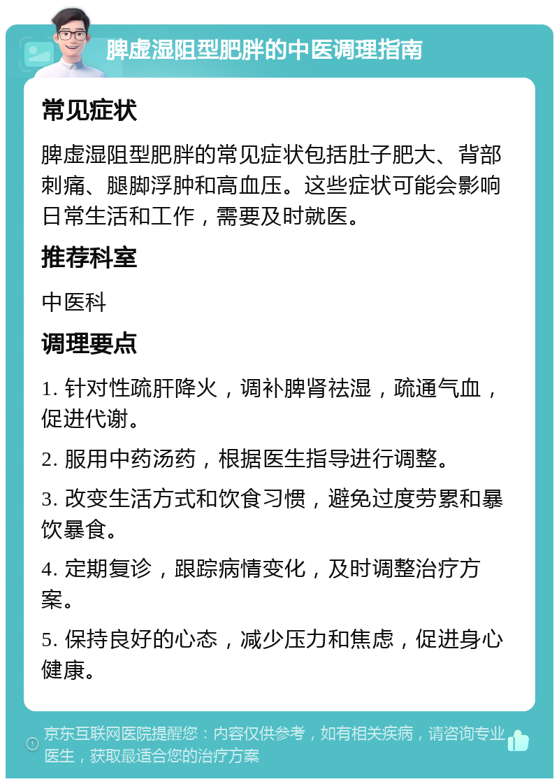 脾虚湿阻型肥胖的中医调理指南 常见症状 脾虚湿阻型肥胖的常见症状包括肚子肥大、背部刺痛、腿脚浮肿和高血压。这些症状可能会影响日常生活和工作，需要及时就医。 推荐科室 中医科 调理要点 1. 针对性疏肝降火，调补脾肾祛湿，疏通气血，促进代谢。 2. 服用中药汤药，根据医生指导进行调整。 3. 改变生活方式和饮食习惯，避免过度劳累和暴饮暴食。 4. 定期复诊，跟踪病情变化，及时调整治疗方案。 5. 保持良好的心态，减少压力和焦虑，促进身心健康。