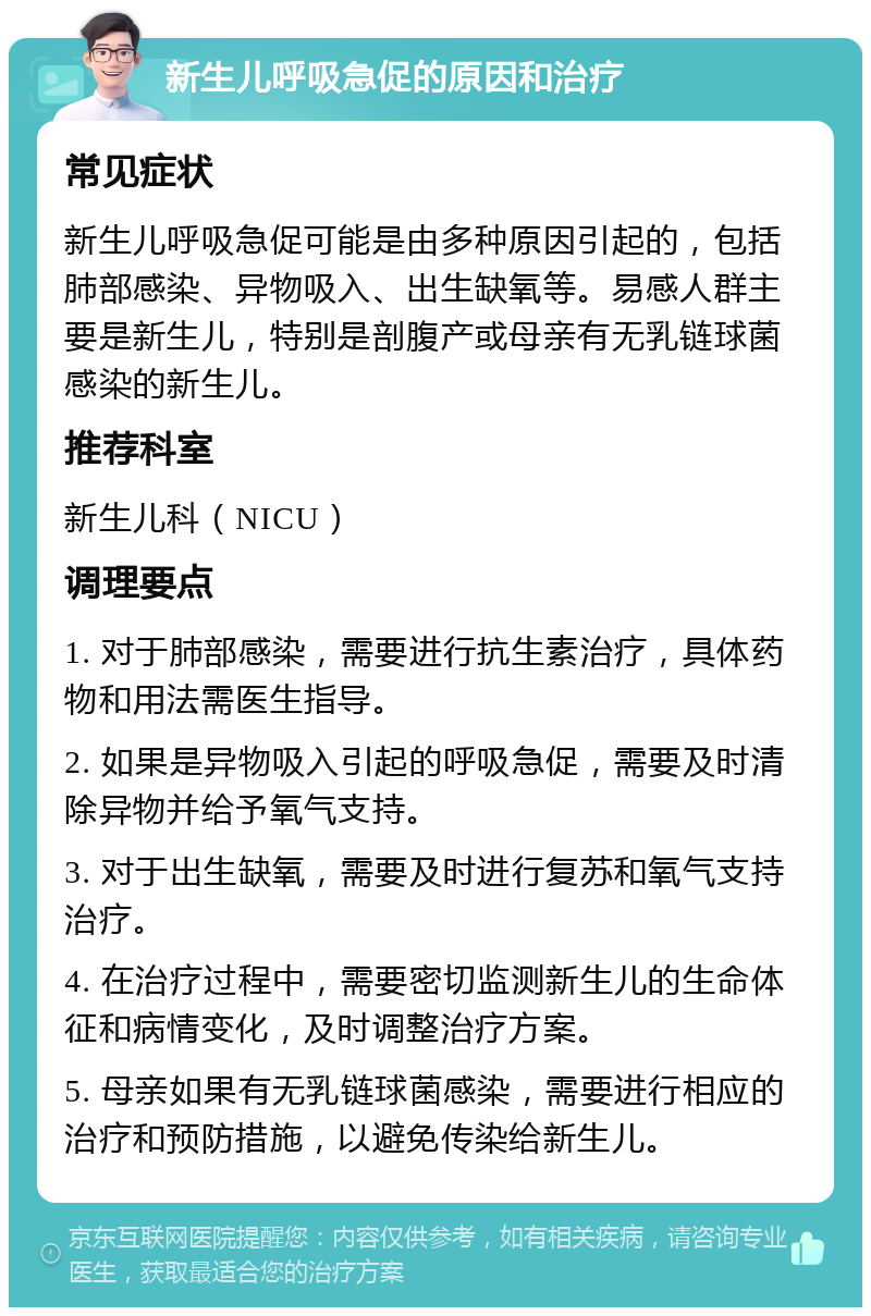 新生儿呼吸急促的原因和治疗 常见症状 新生儿呼吸急促可能是由多种原因引起的，包括肺部感染、异物吸入、出生缺氧等。易感人群主要是新生儿，特别是剖腹产或母亲有无乳链球菌感染的新生儿。 推荐科室 新生儿科（NICU） 调理要点 1. 对于肺部感染，需要进行抗生素治疗，具体药物和用法需医生指导。 2. 如果是异物吸入引起的呼吸急促，需要及时清除异物并给予氧气支持。 3. 对于出生缺氧，需要及时进行复苏和氧气支持治疗。 4. 在治疗过程中，需要密切监测新生儿的生命体征和病情变化，及时调整治疗方案。 5. 母亲如果有无乳链球菌感染，需要进行相应的治疗和预防措施，以避免传染给新生儿。