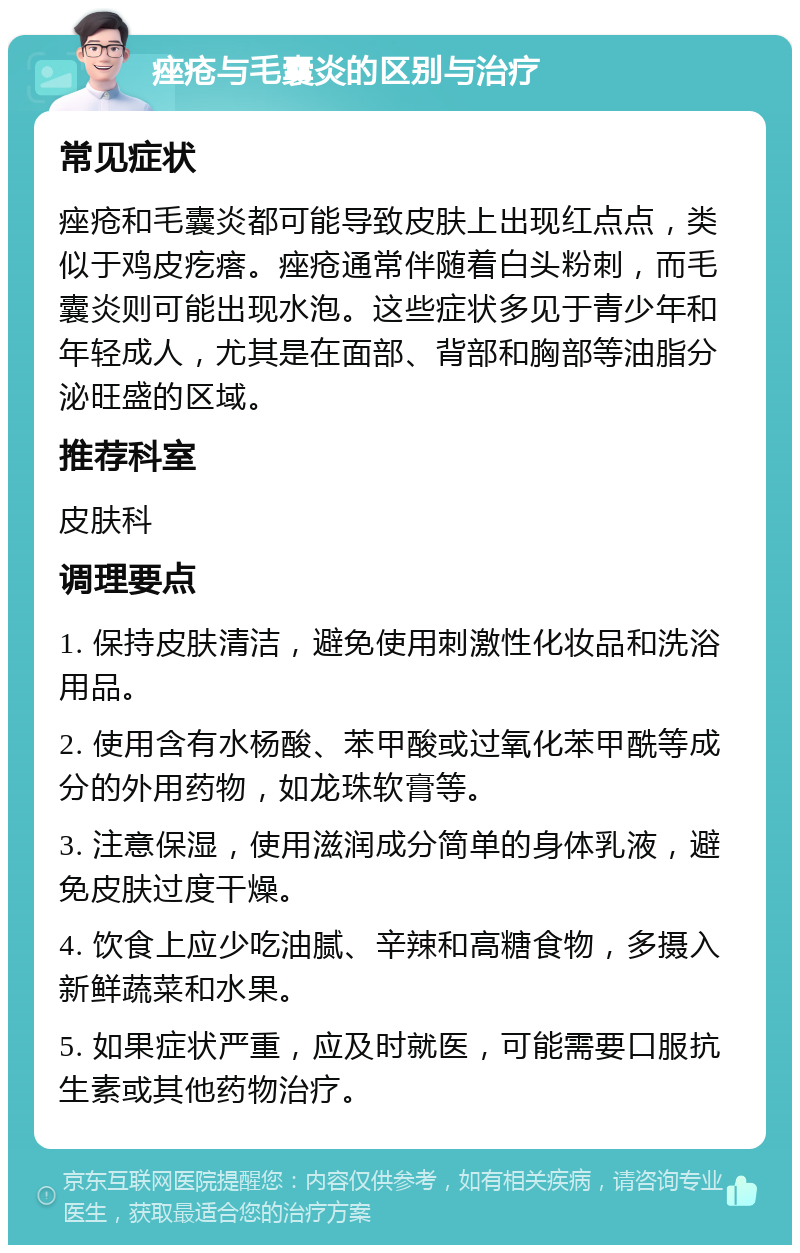 痤疮与毛囊炎的区别与治疗 常见症状 痤疮和毛囊炎都可能导致皮肤上出现红点点，类似于鸡皮疙瘩。痤疮通常伴随着白头粉刺，而毛囊炎则可能出现水泡。这些症状多见于青少年和年轻成人，尤其是在面部、背部和胸部等油脂分泌旺盛的区域。 推荐科室 皮肤科 调理要点 1. 保持皮肤清洁，避免使用刺激性化妆品和洗浴用品。 2. 使用含有水杨酸、苯甲酸或过氧化苯甲酰等成分的外用药物，如龙珠软膏等。 3. 注意保湿，使用滋润成分简单的身体乳液，避免皮肤过度干燥。 4. 饮食上应少吃油腻、辛辣和高糖食物，多摄入新鲜蔬菜和水果。 5. 如果症状严重，应及时就医，可能需要口服抗生素或其他药物治疗。