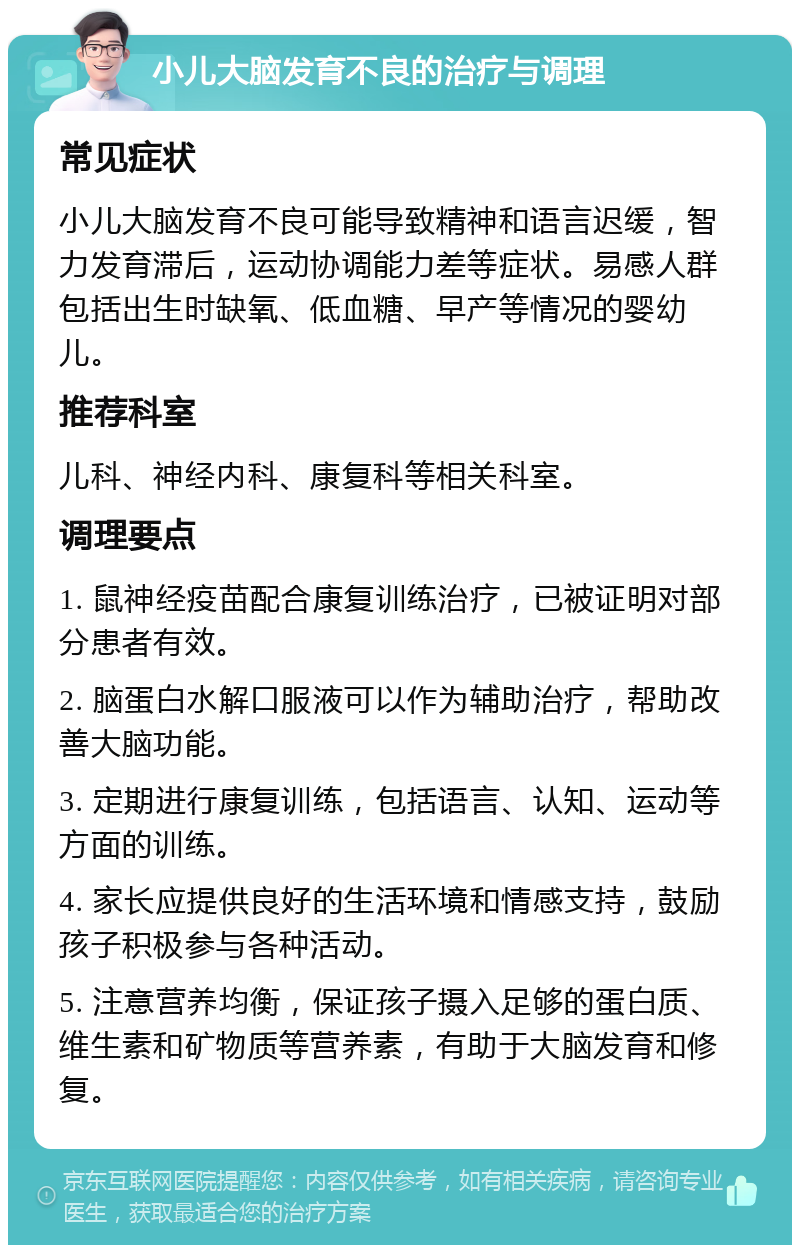 小儿大脑发育不良的治疗与调理 常见症状 小儿大脑发育不良可能导致精神和语言迟缓，智力发育滞后，运动协调能力差等症状。易感人群包括出生时缺氧、低血糖、早产等情况的婴幼儿。 推荐科室 儿科、神经内科、康复科等相关科室。 调理要点 1. 鼠神经疫苗配合康复训练治疗，已被证明对部分患者有效。 2. 脑蛋白水解口服液可以作为辅助治疗，帮助改善大脑功能。 3. 定期进行康复训练，包括语言、认知、运动等方面的训练。 4. 家长应提供良好的生活环境和情感支持，鼓励孩子积极参与各种活动。 5. 注意营养均衡，保证孩子摄入足够的蛋白质、维生素和矿物质等营养素，有助于大脑发育和修复。