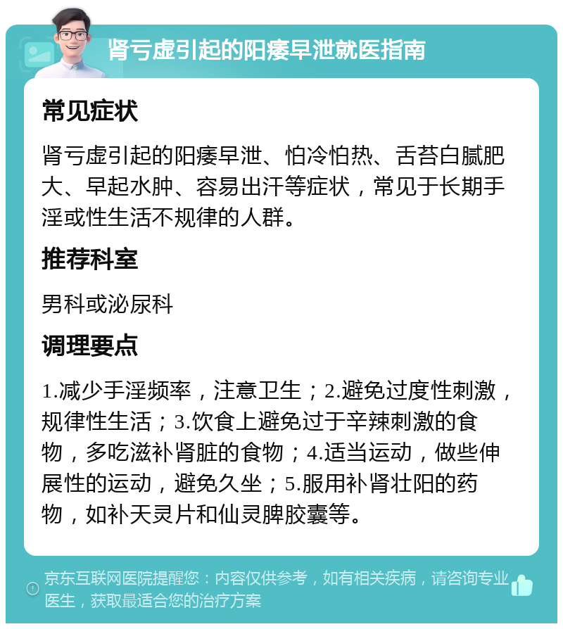 肾亏虚引起的阳痿早泄就医指南 常见症状 肾亏虚引起的阳痿早泄、怕冷怕热、舌苔白腻肥大、早起水肿、容易出汗等症状，常见于长期手淫或性生活不规律的人群。 推荐科室 男科或泌尿科 调理要点 1.减少手淫频率，注意卫生；2.避免过度性刺激，规律性生活；3.饮食上避免过于辛辣刺激的食物，多吃滋补肾脏的食物；4.适当运动，做些伸展性的运动，避免久坐；5.服用补肾壮阳的药物，如补天灵片和仙灵脾胶囊等。