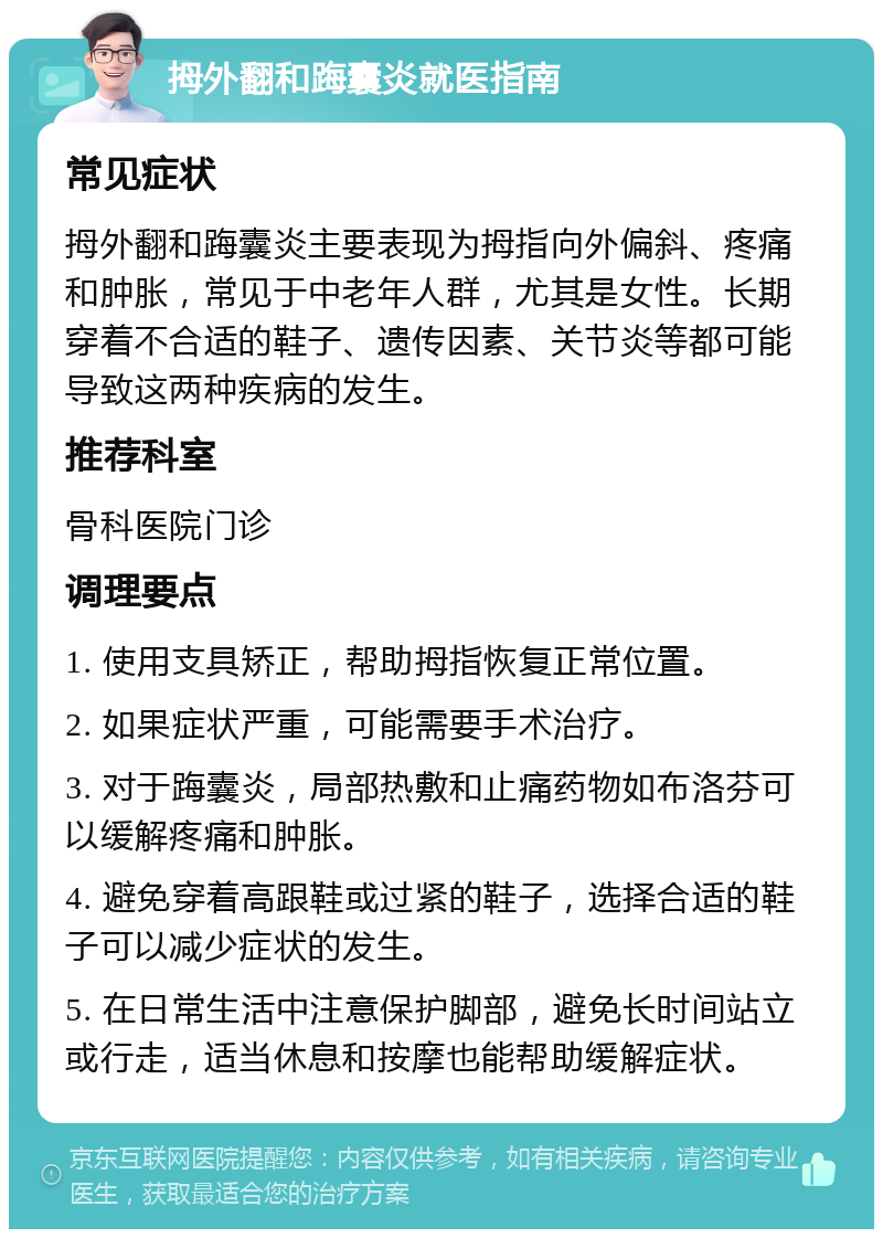 拇外翻和踇囊炎就医指南 常见症状 拇外翻和踇囊炎主要表现为拇指向外偏斜、疼痛和肿胀，常见于中老年人群，尤其是女性。长期穿着不合适的鞋子、遗传因素、关节炎等都可能导致这两种疾病的发生。 推荐科室 骨科医院门诊 调理要点 1. 使用支具矫正，帮助拇指恢复正常位置。 2. 如果症状严重，可能需要手术治疗。 3. 对于踇囊炎，局部热敷和止痛药物如布洛芬可以缓解疼痛和肿胀。 4. 避免穿着高跟鞋或过紧的鞋子，选择合适的鞋子可以减少症状的发生。 5. 在日常生活中注意保护脚部，避免长时间站立或行走，适当休息和按摩也能帮助缓解症状。