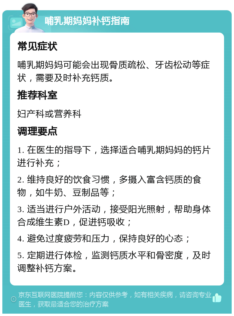 哺乳期妈妈补钙指南 常见症状 哺乳期妈妈可能会出现骨质疏松、牙齿松动等症状，需要及时补充钙质。 推荐科室 妇产科或营养科 调理要点 1. 在医生的指导下，选择适合哺乳期妈妈的钙片进行补充； 2. 维持良好的饮食习惯，多摄入富含钙质的食物，如牛奶、豆制品等； 3. 适当进行户外活动，接受阳光照射，帮助身体合成维生素D，促进钙吸收； 4. 避免过度疲劳和压力，保持良好的心态； 5. 定期进行体检，监测钙质水平和骨密度，及时调整补钙方案。