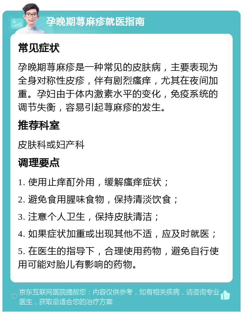 孕晚期荨麻疹就医指南 常见症状 孕晚期荨麻疹是一种常见的皮肤病，主要表现为全身对称性皮疹，伴有剧烈瘙痒，尤其在夜间加重。孕妇由于体内激素水平的变化，免疫系统的调节失衡，容易引起荨麻疹的发生。 推荐科室 皮肤科或妇产科 调理要点 1. 使用止痒酊外用，缓解瘙痒症状； 2. 避免食用腥味食物，保持清淡饮食； 3. 注意个人卫生，保持皮肤清洁； 4. 如果症状加重或出现其他不适，应及时就医； 5. 在医生的指导下，合理使用药物，避免自行使用可能对胎儿有影响的药物。