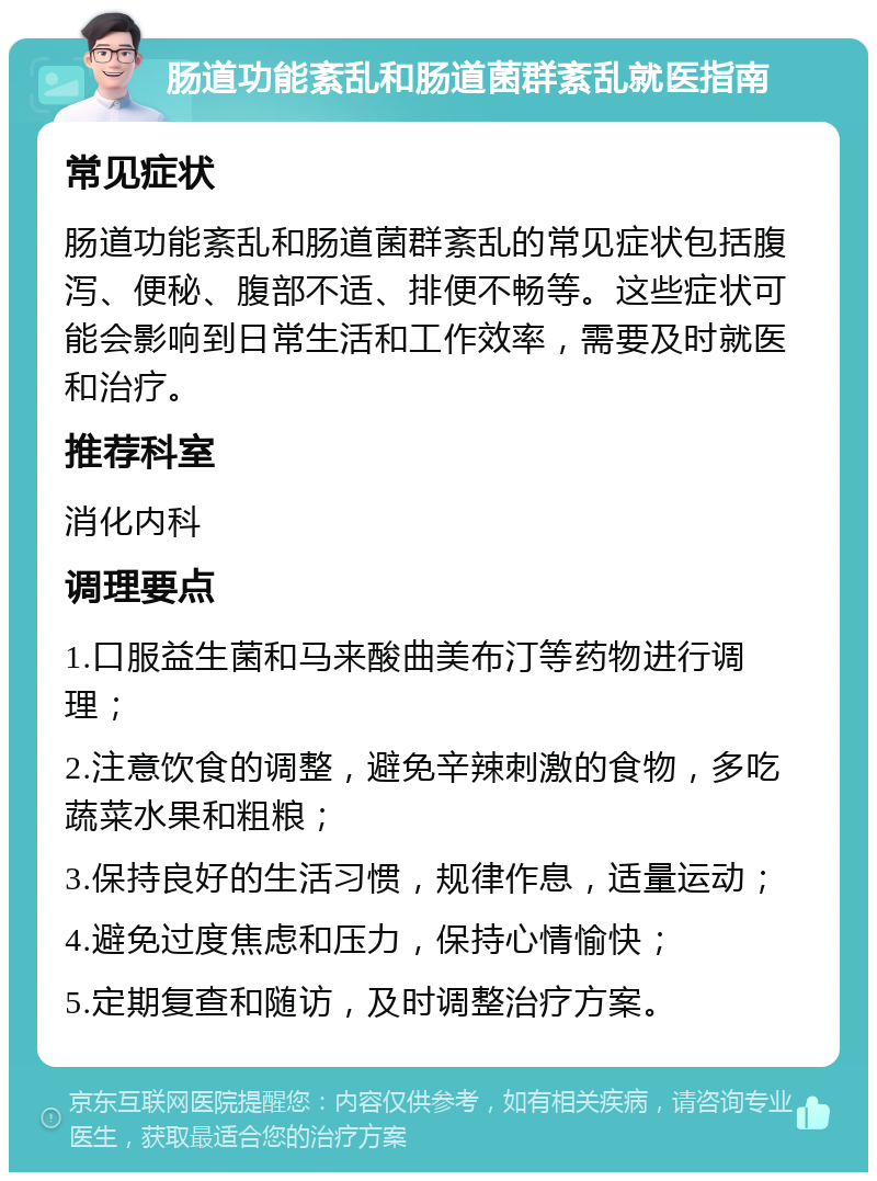 肠道功能紊乱和肠道菌群紊乱就医指南 常见症状 肠道功能紊乱和肠道菌群紊乱的常见症状包括腹泻、便秘、腹部不适、排便不畅等。这些症状可能会影响到日常生活和工作效率，需要及时就医和治疗。 推荐科室 消化内科 调理要点 1.口服益生菌和马来酸曲美布汀等药物进行调理； 2.注意饮食的调整，避免辛辣刺激的食物，多吃蔬菜水果和粗粮； 3.保持良好的生活习惯，规律作息，适量运动； 4.避免过度焦虑和压力，保持心情愉快； 5.定期复查和随访，及时调整治疗方案。