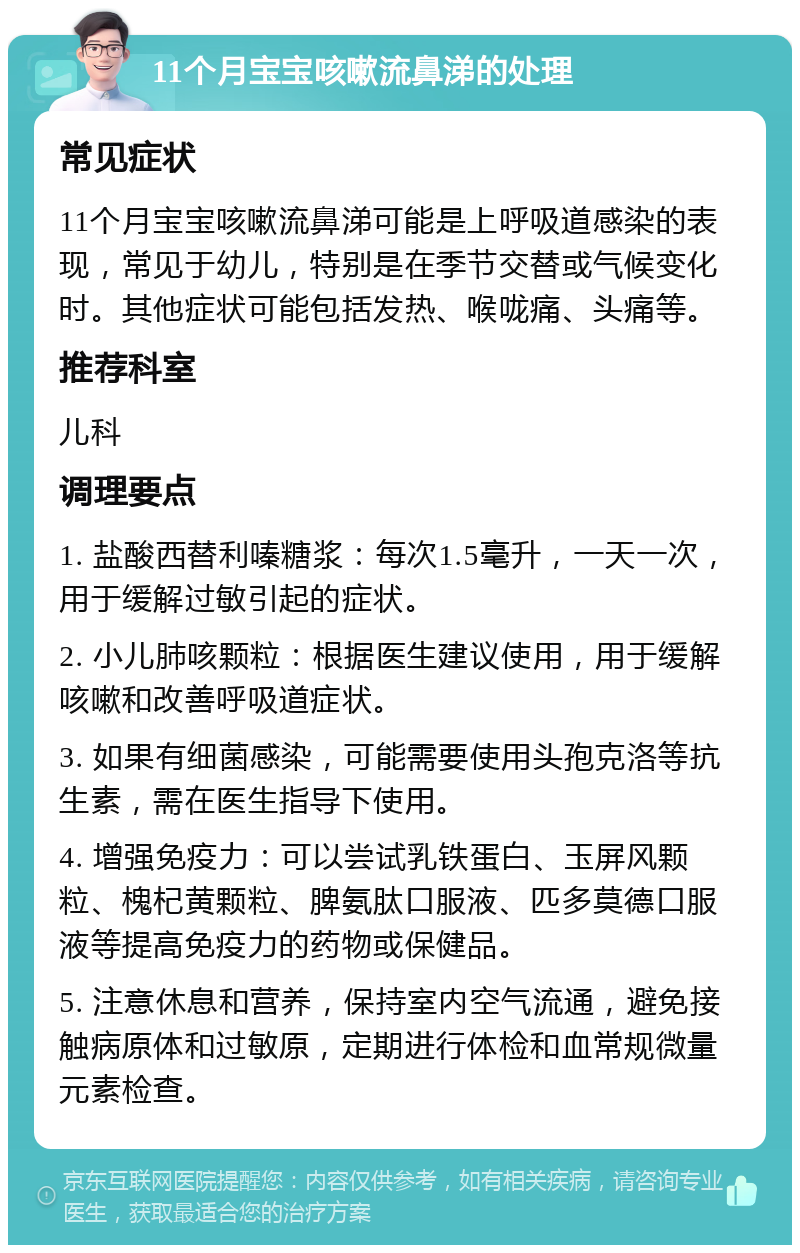 11个月宝宝咳嗽流鼻涕的处理 常见症状 11个月宝宝咳嗽流鼻涕可能是上呼吸道感染的表现，常见于幼儿，特别是在季节交替或气候变化时。其他症状可能包括发热、喉咙痛、头痛等。 推荐科室 儿科 调理要点 1. 盐酸西替利嗪糖浆：每次1.5毫升，一天一次，用于缓解过敏引起的症状。 2. 小儿肺咳颗粒：根据医生建议使用，用于缓解咳嗽和改善呼吸道症状。 3. 如果有细菌感染，可能需要使用头孢克洛等抗生素，需在医生指导下使用。 4. 增强免疫力：可以尝试乳铁蛋白、玉屏风颗粒、槐杞黄颗粒、脾氨肽口服液、匹多莫德口服液等提高免疫力的药物或保健品。 5. 注意休息和营养，保持室内空气流通，避免接触病原体和过敏原，定期进行体检和血常规微量元素检查。