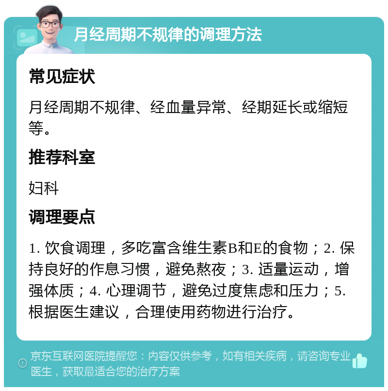 月经周期不规律的调理方法 常见症状 月经周期不规律、经血量异常、经期延长或缩短等。 推荐科室 妇科 调理要点 1. 饮食调理，多吃富含维生素B和E的食物；2. 保持良好的作息习惯，避免熬夜；3. 适量运动，增强体质；4. 心理调节，避免过度焦虑和压力；5. 根据医生建议，合理使用药物进行治疗。