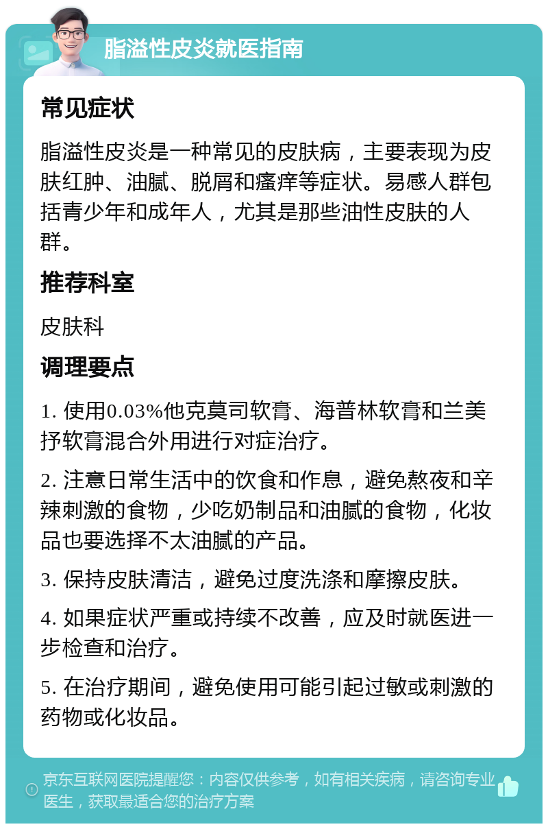 脂溢性皮炎就医指南 常见症状 脂溢性皮炎是一种常见的皮肤病，主要表现为皮肤红肿、油腻、脱屑和瘙痒等症状。易感人群包括青少年和成年人，尤其是那些油性皮肤的人群。 推荐科室 皮肤科 调理要点 1. 使用0.03%他克莫司软膏、海普林软膏和兰美抒软膏混合外用进行对症治疗。 2. 注意日常生活中的饮食和作息，避免熬夜和辛辣刺激的食物，少吃奶制品和油腻的食物，化妆品也要选择不太油腻的产品。 3. 保持皮肤清洁，避免过度洗涤和摩擦皮肤。 4. 如果症状严重或持续不改善，应及时就医进一步检查和治疗。 5. 在治疗期间，避免使用可能引起过敏或刺激的药物或化妆品。