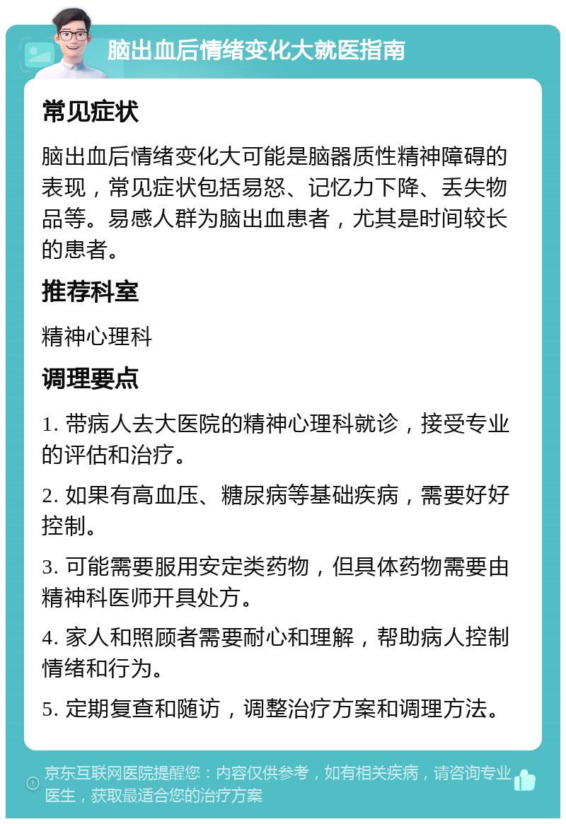 脑出血后情绪变化大就医指南 常见症状 脑出血后情绪变化大可能是脑器质性精神障碍的表现，常见症状包括易怒、记忆力下降、丢失物品等。易感人群为脑出血患者，尤其是时间较长的患者。 推荐科室 精神心理科 调理要点 1. 带病人去大医院的精神心理科就诊，接受专业的评估和治疗。 2. 如果有高血压、糖尿病等基础疾病，需要好好控制。 3. 可能需要服用安定类药物，但具体药物需要由精神科医师开具处方。 4. 家人和照顾者需要耐心和理解，帮助病人控制情绪和行为。 5. 定期复查和随访，调整治疗方案和调理方法。