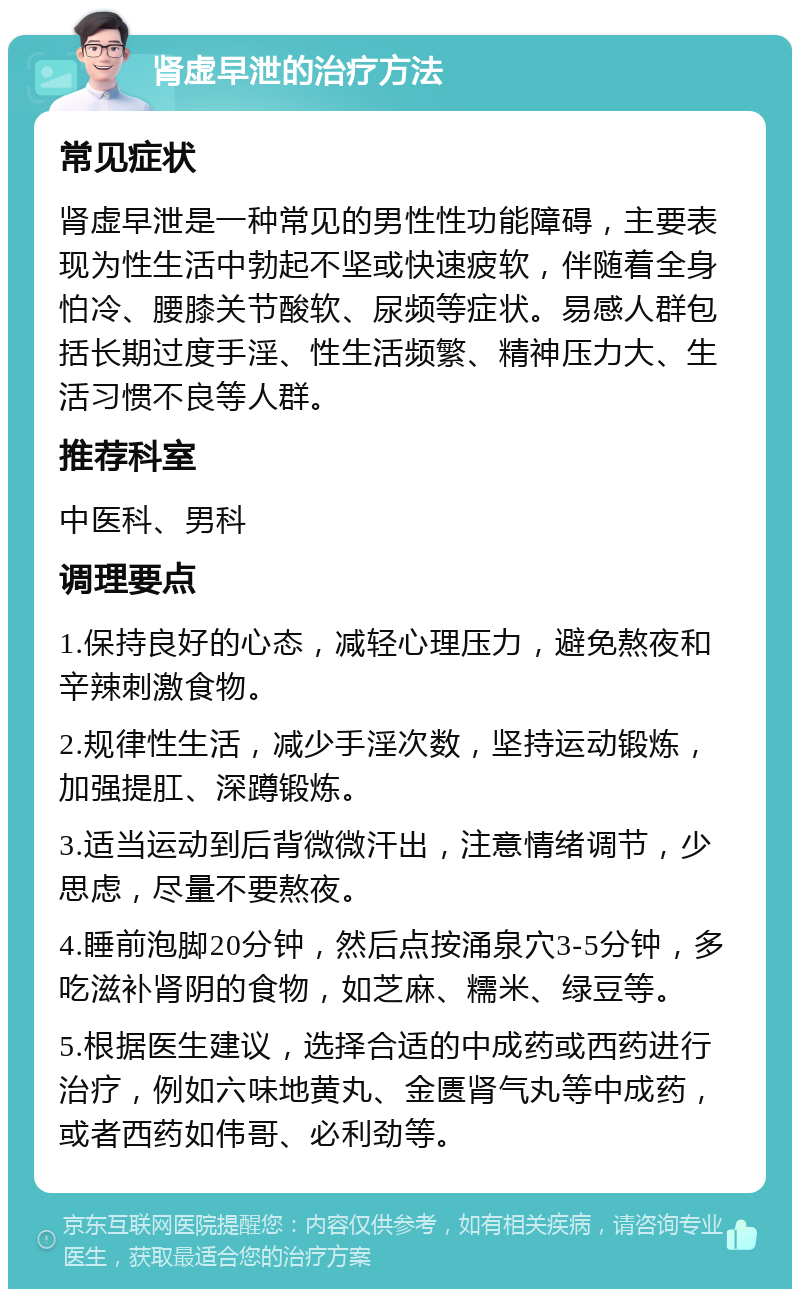 肾虚早泄的治疗方法 常见症状 肾虚早泄是一种常见的男性性功能障碍，主要表现为性生活中勃起不坚或快速疲软，伴随着全身怕冷、腰膝关节酸软、尿频等症状。易感人群包括长期过度手淫、性生活频繁、精神压力大、生活习惯不良等人群。 推荐科室 中医科、男科 调理要点 1.保持良好的心态，减轻心理压力，避免熬夜和辛辣刺激食物。 2.规律性生活，减少手淫次数，坚持运动锻炼，加强提肛、深蹲锻炼。 3.适当运动到后背微微汗出，注意情绪调节，少思虑，尽量不要熬夜。 4.睡前泡脚20分钟，然后点按涌泉穴3-5分钟，多吃滋补肾阴的食物，如芝麻、糯米、绿豆等。 5.根据医生建议，选择合适的中成药或西药进行治疗，例如六味地黄丸、金匮肾气丸等中成药，或者西药如伟哥、必利劲等。