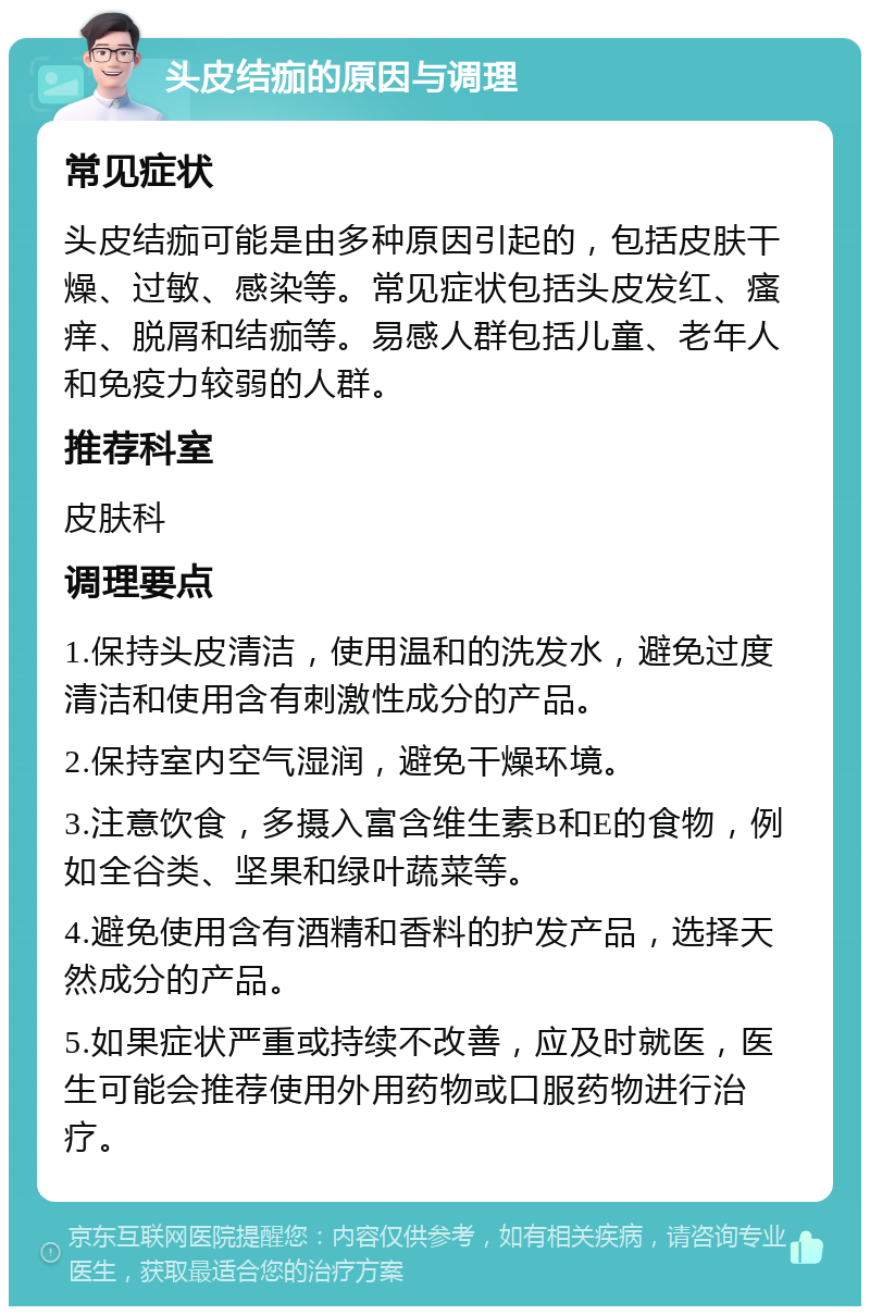 头皮结痂的原因与调理 常见症状 头皮结痂可能是由多种原因引起的，包括皮肤干燥、过敏、感染等。常见症状包括头皮发红、瘙痒、脱屑和结痂等。易感人群包括儿童、老年人和免疫力较弱的人群。 推荐科室 皮肤科 调理要点 1.保持头皮清洁，使用温和的洗发水，避免过度清洁和使用含有刺激性成分的产品。 2.保持室内空气湿润，避免干燥环境。 3.注意饮食，多摄入富含维生素B和E的食物，例如全谷类、坚果和绿叶蔬菜等。 4.避免使用含有酒精和香料的护发产品，选择天然成分的产品。 5.如果症状严重或持续不改善，应及时就医，医生可能会推荐使用外用药物或口服药物进行治疗。