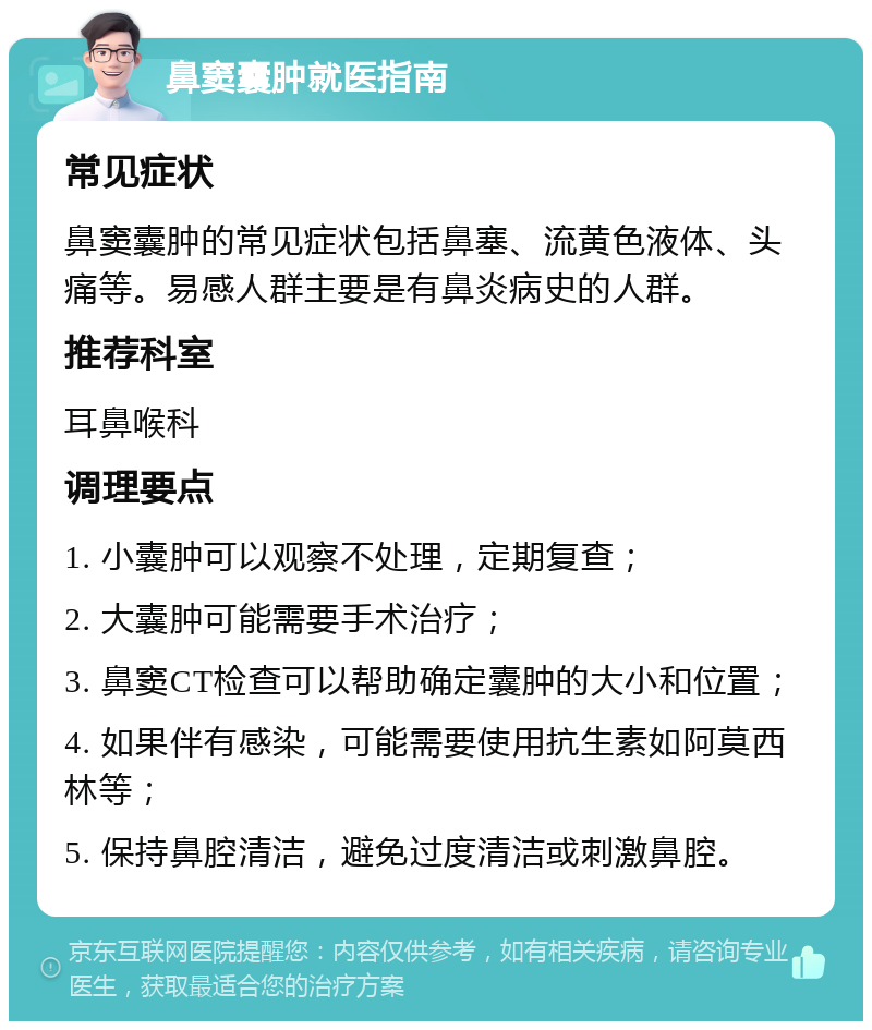 鼻窦囊肿就医指南 常见症状 鼻窦囊肿的常见症状包括鼻塞、流黄色液体、头痛等。易感人群主要是有鼻炎病史的人群。 推荐科室 耳鼻喉科 调理要点 1. 小囊肿可以观察不处理，定期复查； 2. 大囊肿可能需要手术治疗； 3. 鼻窦CT检查可以帮助确定囊肿的大小和位置； 4. 如果伴有感染，可能需要使用抗生素如阿莫西林等； 5. 保持鼻腔清洁，避免过度清洁或刺激鼻腔。