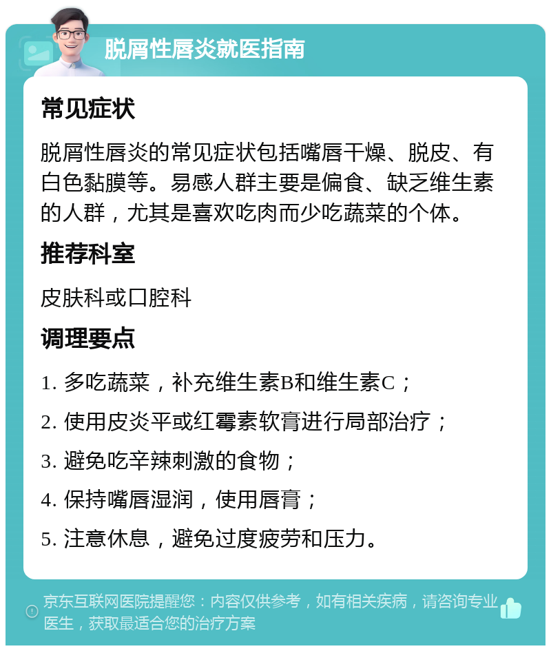 脱屑性唇炎就医指南 常见症状 脱屑性唇炎的常见症状包括嘴唇干燥、脱皮、有白色黏膜等。易感人群主要是偏食、缺乏维生素的人群，尤其是喜欢吃肉而少吃蔬菜的个体。 推荐科室 皮肤科或口腔科 调理要点 1. 多吃蔬菜，补充维生素B和维生素C； 2. 使用皮炎平或红霉素软膏进行局部治疗； 3. 避免吃辛辣刺激的食物； 4. 保持嘴唇湿润，使用唇膏； 5. 注意休息，避免过度疲劳和压力。