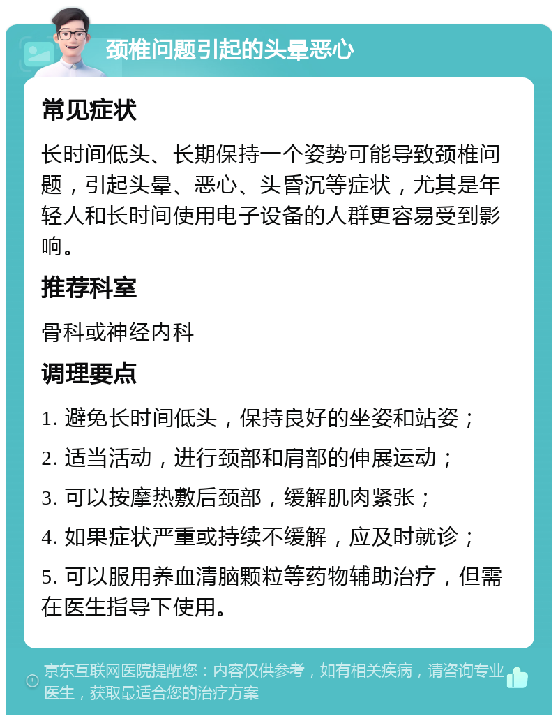 颈椎问题引起的头晕恶心 常见症状 长时间低头、长期保持一个姿势可能导致颈椎问题，引起头晕、恶心、头昏沉等症状，尤其是年轻人和长时间使用电子设备的人群更容易受到影响。 推荐科室 骨科或神经内科 调理要点 1. 避免长时间低头，保持良好的坐姿和站姿； 2. 适当活动，进行颈部和肩部的伸展运动； 3. 可以按摩热敷后颈部，缓解肌肉紧张； 4. 如果症状严重或持续不缓解，应及时就诊； 5. 可以服用养血清脑颗粒等药物辅助治疗，但需在医生指导下使用。