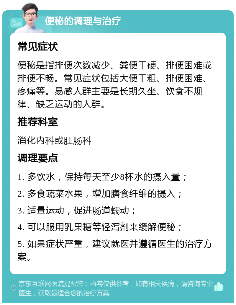 便秘的调理与治疗 常见症状 便秘是指排便次数减少、粪便干硬、排便困难或排便不畅。常见症状包括大便干粗、排便困难、疼痛等。易感人群主要是长期久坐、饮食不规律、缺乏运动的人群。 推荐科室 消化内科或肛肠科 调理要点 1. 多饮水，保持每天至少8杯水的摄入量； 2. 多食蔬菜水果，增加膳食纤维的摄入； 3. 适量运动，促进肠道蠕动； 4. 可以服用乳果糖等轻泻剂来缓解便秘； 5. 如果症状严重，建议就医并遵循医生的治疗方案。