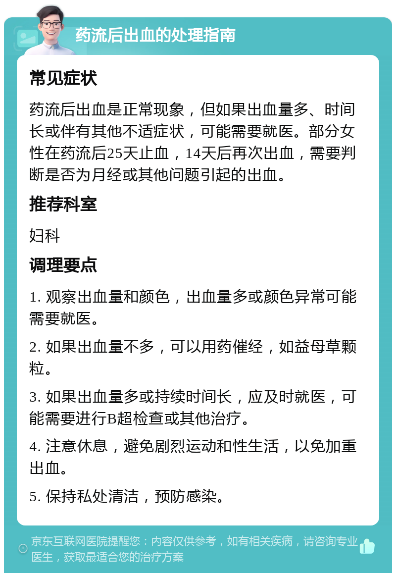 药流后出血的处理指南 常见症状 药流后出血是正常现象，但如果出血量多、时间长或伴有其他不适症状，可能需要就医。部分女性在药流后25天止血，14天后再次出血，需要判断是否为月经或其他问题引起的出血。 推荐科室 妇科 调理要点 1. 观察出血量和颜色，出血量多或颜色异常可能需要就医。 2. 如果出血量不多，可以用药催经，如益母草颗粒。 3. 如果出血量多或持续时间长，应及时就医，可能需要进行B超检查或其他治疗。 4. 注意休息，避免剧烈运动和性生活，以免加重出血。 5. 保持私处清洁，预防感染。