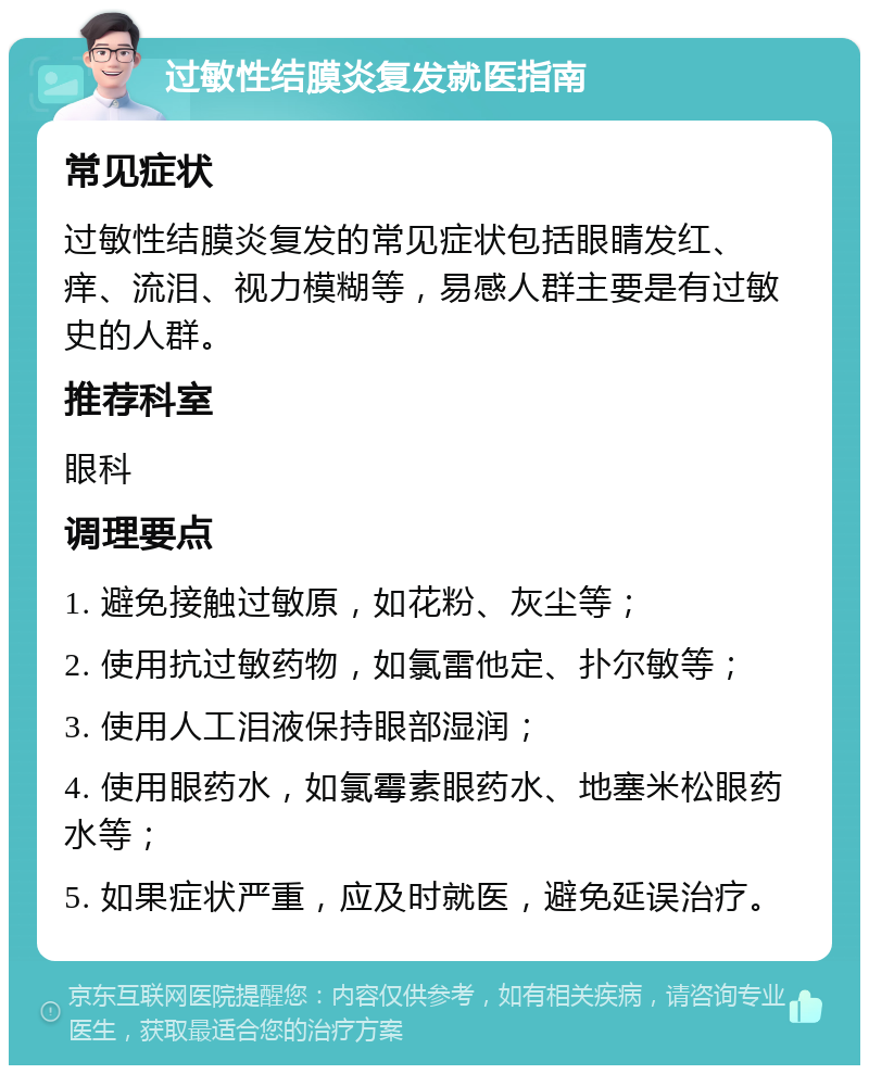 过敏性结膜炎复发就医指南 常见症状 过敏性结膜炎复发的常见症状包括眼睛发红、痒、流泪、视力模糊等，易感人群主要是有过敏史的人群。 推荐科室 眼科 调理要点 1. 避免接触过敏原，如花粉、灰尘等； 2. 使用抗过敏药物，如氯雷他定、扑尔敏等； 3. 使用人工泪液保持眼部湿润； 4. 使用眼药水，如氯霉素眼药水、地塞米松眼药水等； 5. 如果症状严重，应及时就医，避免延误治疗。