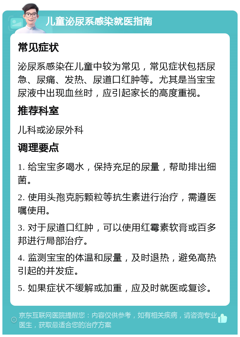 儿童泌尿系感染就医指南 常见症状 泌尿系感染在儿童中较为常见，常见症状包括尿急、尿痛、发热、尿道口红肿等。尤其是当宝宝尿液中出现血丝时，应引起家长的高度重视。 推荐科室 儿科或泌尿外科 调理要点 1. 给宝宝多喝水，保持充足的尿量，帮助排出细菌。 2. 使用头孢克肟颗粒等抗生素进行治疗，需遵医嘱使用。 3. 对于尿道口红肿，可以使用红霉素软膏或百多邦进行局部治疗。 4. 监测宝宝的体温和尿量，及时退热，避免高热引起的并发症。 5. 如果症状不缓解或加重，应及时就医或复诊。