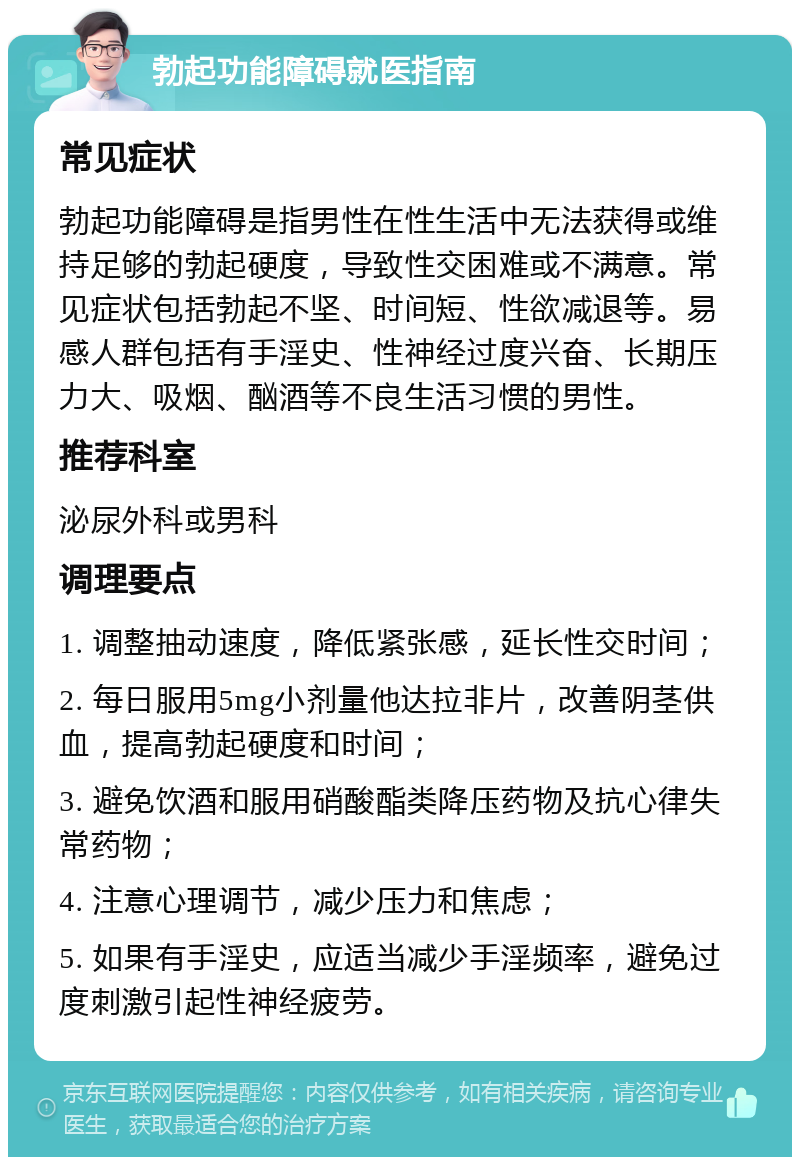 勃起功能障碍就医指南 常见症状 勃起功能障碍是指男性在性生活中无法获得或维持足够的勃起硬度，导致性交困难或不满意。常见症状包括勃起不坚、时间短、性欲减退等。易感人群包括有手淫史、性神经过度兴奋、长期压力大、吸烟、酗酒等不良生活习惯的男性。 推荐科室 泌尿外科或男科 调理要点 1. 调整抽动速度，降低紧张感，延长性交时间； 2. 每日服用5mg小剂量他达拉非片，改善阴茎供血，提高勃起硬度和时间； 3. 避免饮酒和服用硝酸酯类降压药物及抗心律失常药物； 4. 注意心理调节，减少压力和焦虑； 5. 如果有手淫史，应适当减少手淫频率，避免过度刺激引起性神经疲劳。