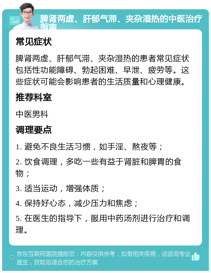 脾肾两虚、肝郁气滞、夹杂湿热的中医治疗指南 常见症状 脾肾两虚、肝郁气滞、夹杂湿热的患者常见症状包括性功能障碍、勃起困难、早泄、疲劳等。这些症状可能会影响患者的生活质量和心理健康。 推荐科室 中医男科 调理要点 1. 避免不良生活习惯，如手淫、熬夜等； 2. 饮食调理，多吃一些有益于肾脏和脾胃的食物； 3. 适当运动，增强体质； 4. 保持好心态，减少压力和焦虑； 5. 在医生的指导下，服用中药汤剂进行治疗和调理。