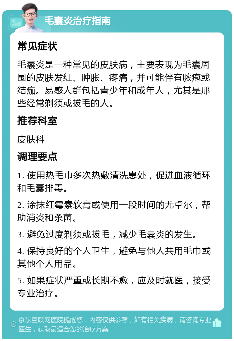 毛囊炎治疗指南 常见症状 毛囊炎是一种常见的皮肤病，主要表现为毛囊周围的皮肤发红、肿胀、疼痛，并可能伴有脓疱或结痂。易感人群包括青少年和成年人，尤其是那些经常剃须或拔毛的人。 推荐科室 皮肤科 调理要点 1. 使用热毛巾多次热敷清洗患处，促进血液循环和毛囊排毒。 2. 涂抹红霉素软膏或使用一段时间的尤卓尔，帮助消炎和杀菌。 3. 避免过度剃须或拔毛，减少毛囊炎的发生。 4. 保持良好的个人卫生，避免与他人共用毛巾或其他个人用品。 5. 如果症状严重或长期不愈，应及时就医，接受专业治疗。