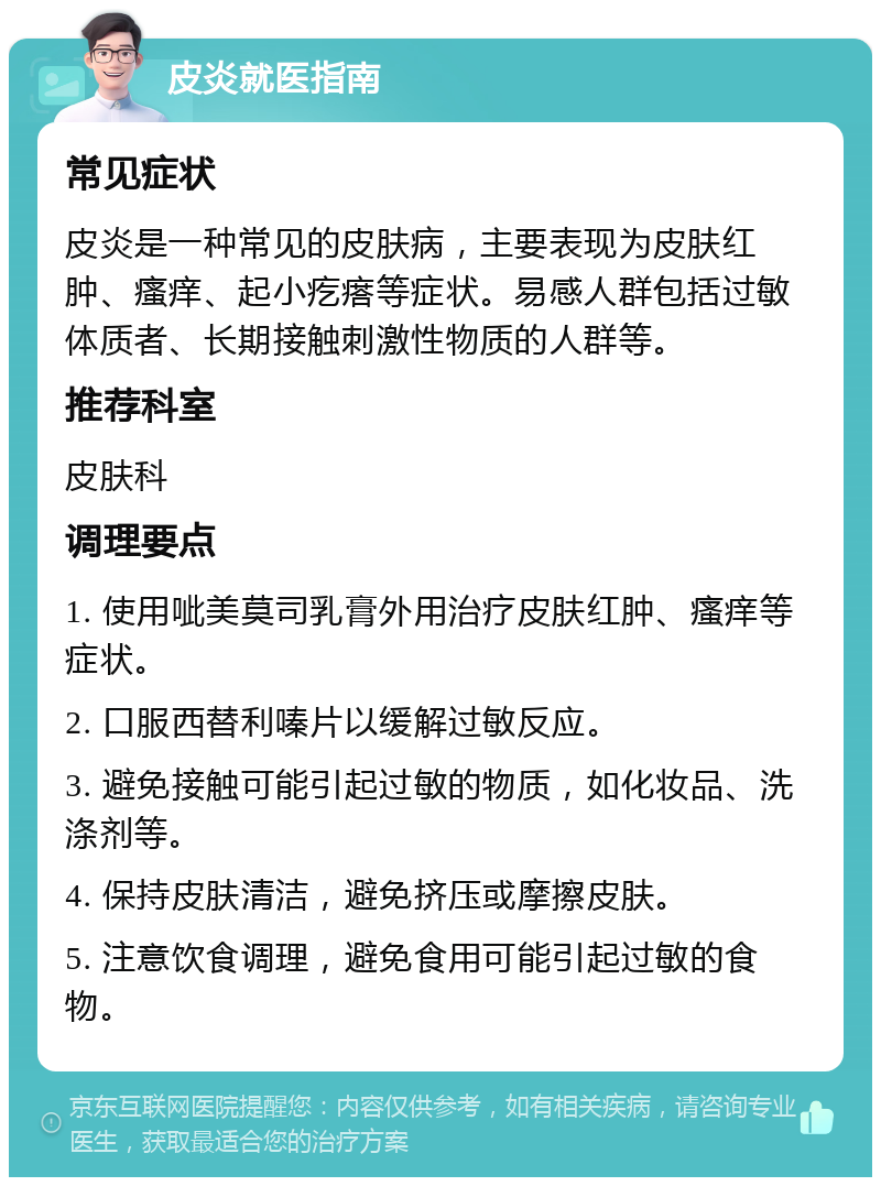 皮炎就医指南 常见症状 皮炎是一种常见的皮肤病，主要表现为皮肤红肿、瘙痒、起小疙瘩等症状。易感人群包括过敏体质者、长期接触刺激性物质的人群等。 推荐科室 皮肤科 调理要点 1. 使用呲美莫司乳膏外用治疗皮肤红肿、瘙痒等症状。 2. 口服西替利嗪片以缓解过敏反应。 3. 避免接触可能引起过敏的物质，如化妆品、洗涤剂等。 4. 保持皮肤清洁，避免挤压或摩擦皮肤。 5. 注意饮食调理，避免食用可能引起过敏的食物。