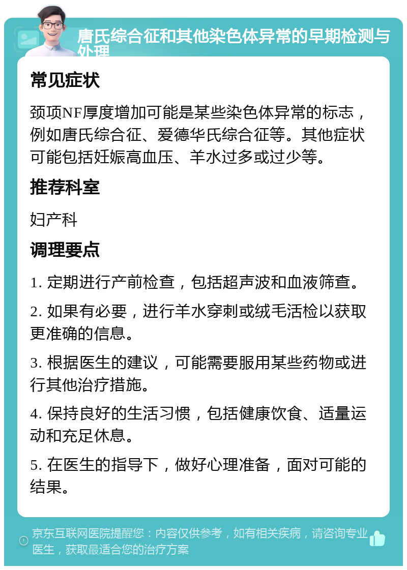 唐氏综合征和其他染色体异常的早期检测与处理 常见症状 颈项NF厚度增加可能是某些染色体异常的标志，例如唐氏综合征、爱德华氏综合征等。其他症状可能包括妊娠高血压、羊水过多或过少等。 推荐科室 妇产科 调理要点 1. 定期进行产前检查，包括超声波和血液筛查。 2. 如果有必要，进行羊水穿刺或绒毛活检以获取更准确的信息。 3. 根据医生的建议，可能需要服用某些药物或进行其他治疗措施。 4. 保持良好的生活习惯，包括健康饮食、适量运动和充足休息。 5. 在医生的指导下，做好心理准备，面对可能的结果。