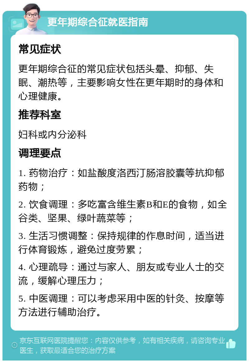 更年期综合征就医指南 常见症状 更年期综合征的常见症状包括头晕、抑郁、失眠、潮热等，主要影响女性在更年期时的身体和心理健康。 推荐科室 妇科或内分泌科 调理要点 1. 药物治疗：如盐酸度洛西汀肠溶胶囊等抗抑郁药物； 2. 饮食调理：多吃富含维生素B和E的食物，如全谷类、坚果、绿叶蔬菜等； 3. 生活习惯调整：保持规律的作息时间，适当进行体育锻炼，避免过度劳累； 4. 心理疏导：通过与家人、朋友或专业人士的交流，缓解心理压力； 5. 中医调理：可以考虑采用中医的针灸、按摩等方法进行辅助治疗。