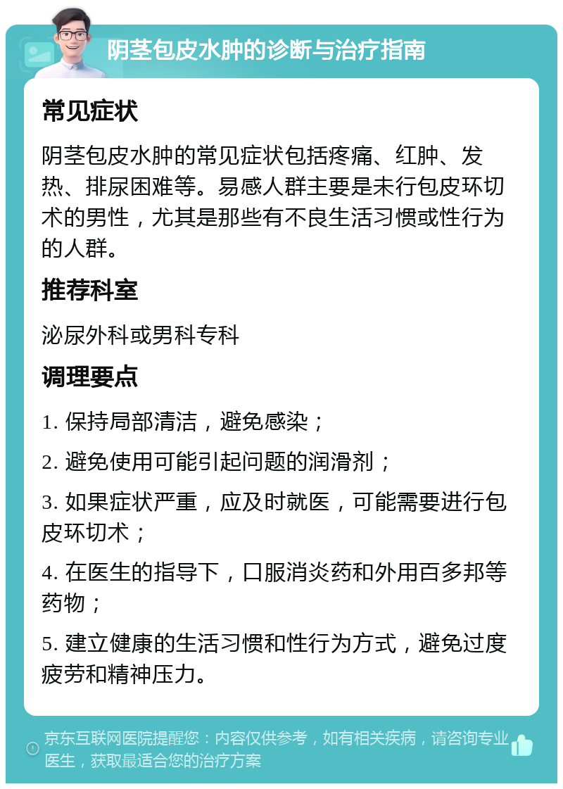 阴茎包皮水肿的诊断与治疗指南 常见症状 阴茎包皮水肿的常见症状包括疼痛、红肿、发热、排尿困难等。易感人群主要是未行包皮环切术的男性，尤其是那些有不良生活习惯或性行为的人群。 推荐科室 泌尿外科或男科专科 调理要点 1. 保持局部清洁，避免感染； 2. 避免使用可能引起问题的润滑剂； 3. 如果症状严重，应及时就医，可能需要进行包皮环切术； 4. 在医生的指导下，口服消炎药和外用百多邦等药物； 5. 建立健康的生活习惯和性行为方式，避免过度疲劳和精神压力。