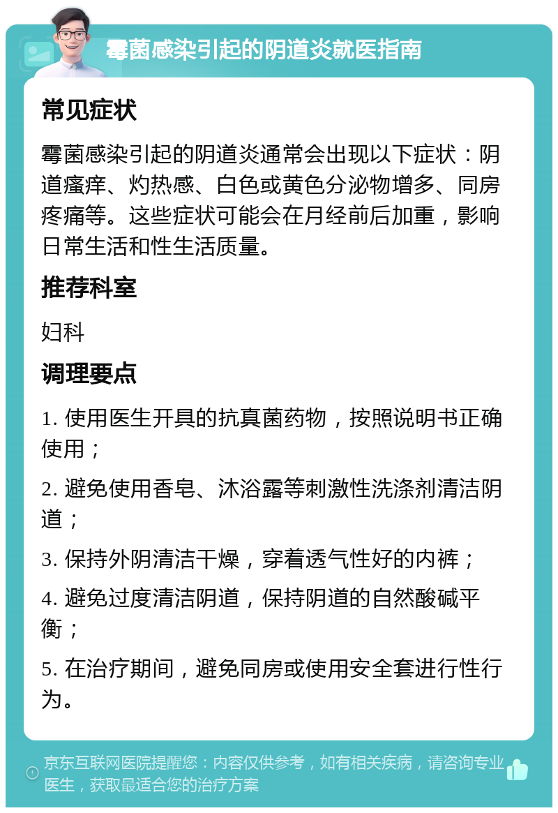 霉菌感染引起的阴道炎就医指南 常见症状 霉菌感染引起的阴道炎通常会出现以下症状：阴道瘙痒、灼热感、白色或黄色分泌物增多、同房疼痛等。这些症状可能会在月经前后加重，影响日常生活和性生活质量。 推荐科室 妇科 调理要点 1. 使用医生开具的抗真菌药物，按照说明书正确使用； 2. 避免使用香皂、沐浴露等刺激性洗涤剂清洁阴道； 3. 保持外阴清洁干燥，穿着透气性好的内裤； 4. 避免过度清洁阴道，保持阴道的自然酸碱平衡； 5. 在治疗期间，避免同房或使用安全套进行性行为。