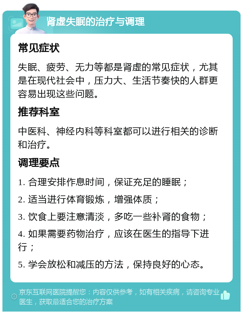 肾虚失眠的治疗与调理 常见症状 失眠、疲劳、无力等都是肾虚的常见症状，尤其是在现代社会中，压力大、生活节奏快的人群更容易出现这些问题。 推荐科室 中医科、神经内科等科室都可以进行相关的诊断和治疗。 调理要点 1. 合理安排作息时间，保证充足的睡眠； 2. 适当进行体育锻炼，增强体质； 3. 饮食上要注意清淡，多吃一些补肾的食物； 4. 如果需要药物治疗，应该在医生的指导下进行； 5. 学会放松和减压的方法，保持良好的心态。