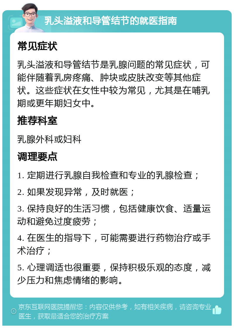 乳头溢液和导管结节的就医指南 常见症状 乳头溢液和导管结节是乳腺问题的常见症状，可能伴随着乳房疼痛、肿块或皮肤改变等其他症状。这些症状在女性中较为常见，尤其是在哺乳期或更年期妇女中。 推荐科室 乳腺外科或妇科 调理要点 1. 定期进行乳腺自我检查和专业的乳腺检查； 2. 如果发现异常，及时就医； 3. 保持良好的生活习惯，包括健康饮食、适量运动和避免过度疲劳； 4. 在医生的指导下，可能需要进行药物治疗或手术治疗； 5. 心理调适也很重要，保持积极乐观的态度，减少压力和焦虑情绪的影响。