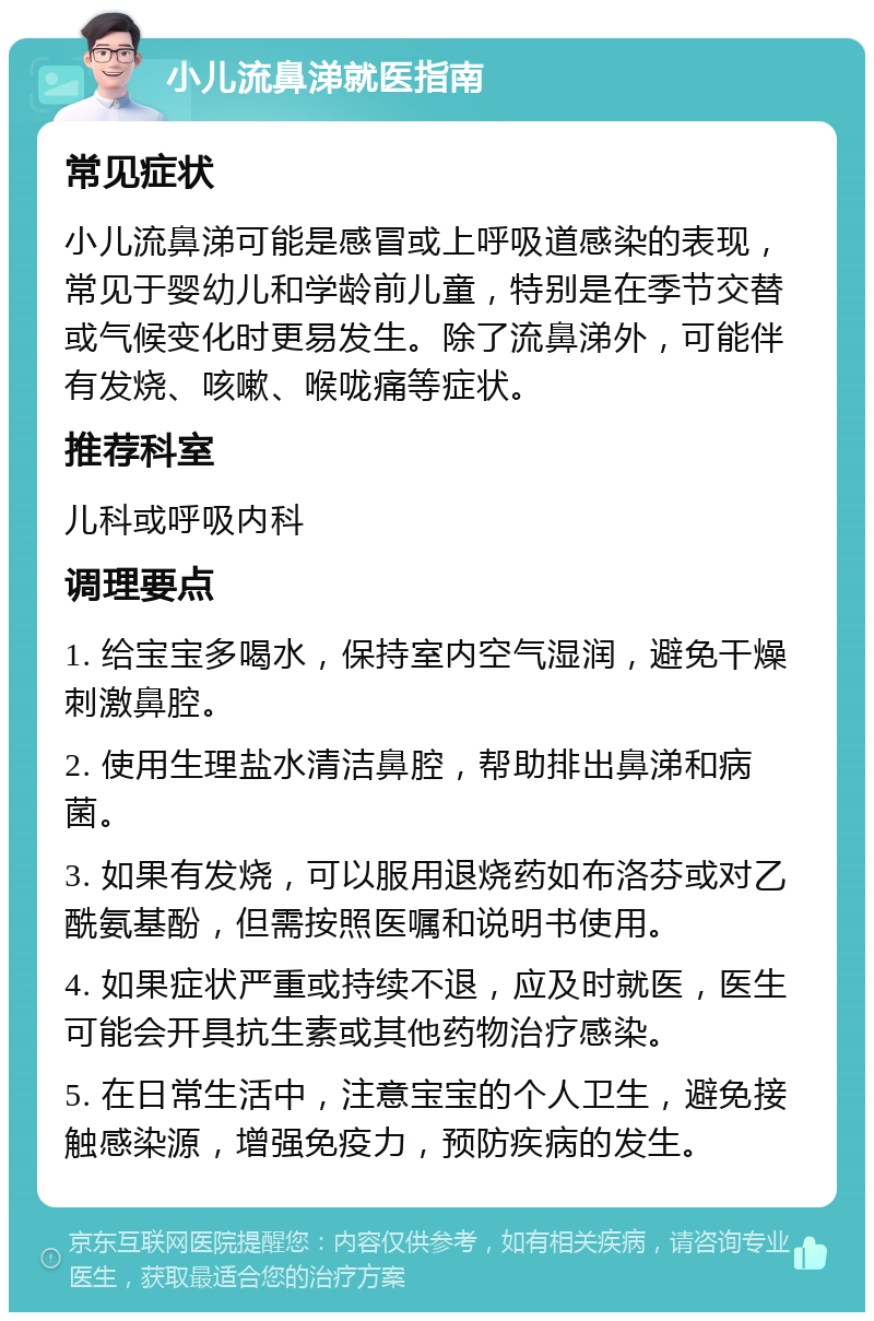 小儿流鼻涕就医指南 常见症状 小儿流鼻涕可能是感冒或上呼吸道感染的表现，常见于婴幼儿和学龄前儿童，特别是在季节交替或气候变化时更易发生。除了流鼻涕外，可能伴有发烧、咳嗽、喉咙痛等症状。 推荐科室 儿科或呼吸内科 调理要点 1. 给宝宝多喝水，保持室内空气湿润，避免干燥刺激鼻腔。 2. 使用生理盐水清洁鼻腔，帮助排出鼻涕和病菌。 3. 如果有发烧，可以服用退烧药如布洛芬或对乙酰氨基酚，但需按照医嘱和说明书使用。 4. 如果症状严重或持续不退，应及时就医，医生可能会开具抗生素或其他药物治疗感染。 5. 在日常生活中，注意宝宝的个人卫生，避免接触感染源，增强免疫力，预防疾病的发生。