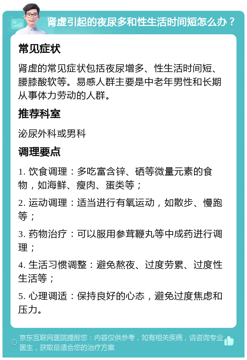 肾虚引起的夜尿多和性生活时间短怎么办？ 常见症状 肾虚的常见症状包括夜尿增多、性生活时间短、腰膝酸软等。易感人群主要是中老年男性和长期从事体力劳动的人群。 推荐科室 泌尿外科或男科 调理要点 1. 饮食调理：多吃富含锌、硒等微量元素的食物，如海鲜、瘦肉、蛋类等； 2. 运动调理：适当进行有氧运动，如散步、慢跑等； 3. 药物治疗：可以服用参茸鞭丸等中成药进行调理； 4. 生活习惯调整：避免熬夜、过度劳累、过度性生活等； 5. 心理调适：保持良好的心态，避免过度焦虑和压力。