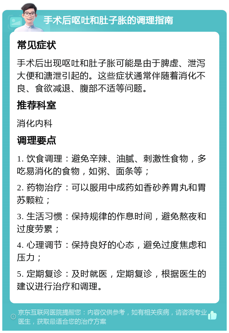 手术后呕吐和肚子胀的调理指南 常见症状 手术后出现呕吐和肚子胀可能是由于脾虚、泄泻大便和溏泄引起的。这些症状通常伴随着消化不良、食欲减退、腹部不适等问题。 推荐科室 消化内科 调理要点 1. 饮食调理：避免辛辣、油腻、刺激性食物，多吃易消化的食物，如粥、面条等； 2. 药物治疗：可以服用中成药如香砂养胃丸和胃苏颗粒； 3. 生活习惯：保持规律的作息时间，避免熬夜和过度劳累； 4. 心理调节：保持良好的心态，避免过度焦虑和压力； 5. 定期复诊：及时就医，定期复诊，根据医生的建议进行治疗和调理。